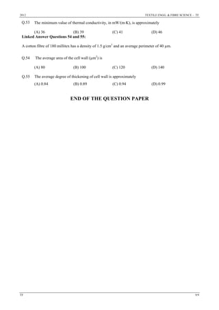 2012 TEXTILE ENGG. & FIBRE SCIENCE – TF
TF 9/9
Q.53 The minimum value of thermal conductivity, in mW/(m⋅K), is approximately
(A) 36 (B) 39 (C) 41 (D) 46
Linked Answer Questions 54 and 55:
A cotton fibre of 180 millitex has a density of 1.5 g/cm3
and an average perimeter of 40 µm.
Q.54 The average area of the cell wall (µm2
) is
(A) 80 (B) 100 (C) 120 (D) 140
Q.55 The average degree of thickening of cell wall is approximately
(A) 0.84 (B) 0.89 (C) 0.94 (D) 0.99
END OF THE QUESTION PAPER
 