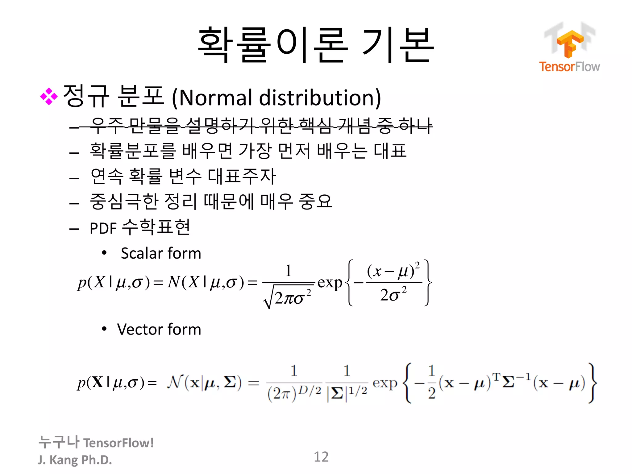 누구나 TensorFlow!
J.	Kang	Ph.D.
확률이론 기본
v정규 분포 (Normal	distribution)
– 우주 만물을 설명하기 위한 핵심 개념 중 하나
– 확률분포를 배우면 가장 먼저 배우는 대표
– 연속 확률 변수 대표주자
– 중심극한 정리 때문에 매우 중요
– PDF 수학표현
• Scalar	form
• Vector	form
12
p(X | µ,σ ) = N(X | µ,σ ) =
1
2πσ 2
exp −
(x − µ)2
2σ 2
⎧
⎨
⎩
⎫
⎬
⎭
p(X | µ,σ ) =
 