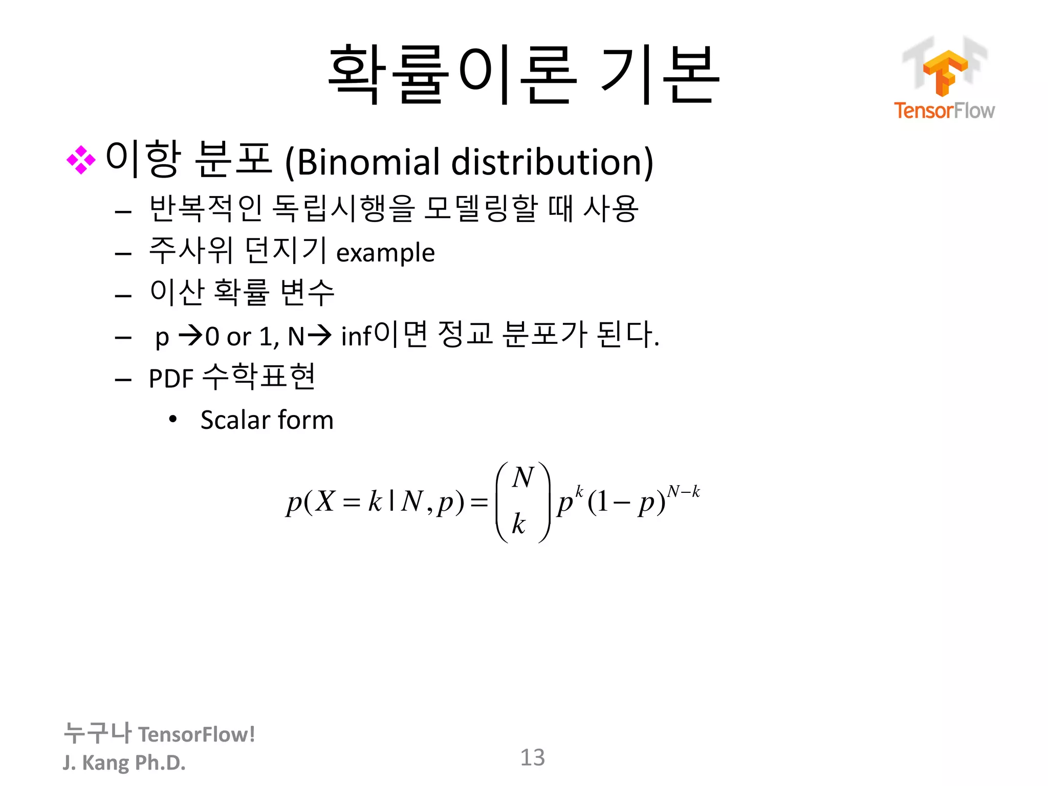 누구나 TensorFlow!
J.	Kang	Ph.D.
확률이론 기본
v이항 분포 (Binomial	distribution)
– 반복적인 독립시행을 모델링할 때 사용
– 주사위 던지기 example
– 이산 확률 변수
– p	à0	or	1,	Nà inf이면 정교 분포가 된다.
– PDF 수학표현
• Scalar	form
13
p(X = k | N, p) =
N
k
⎛
⎝⎜
⎞
⎠⎟ pk
(1− p)N−k
 