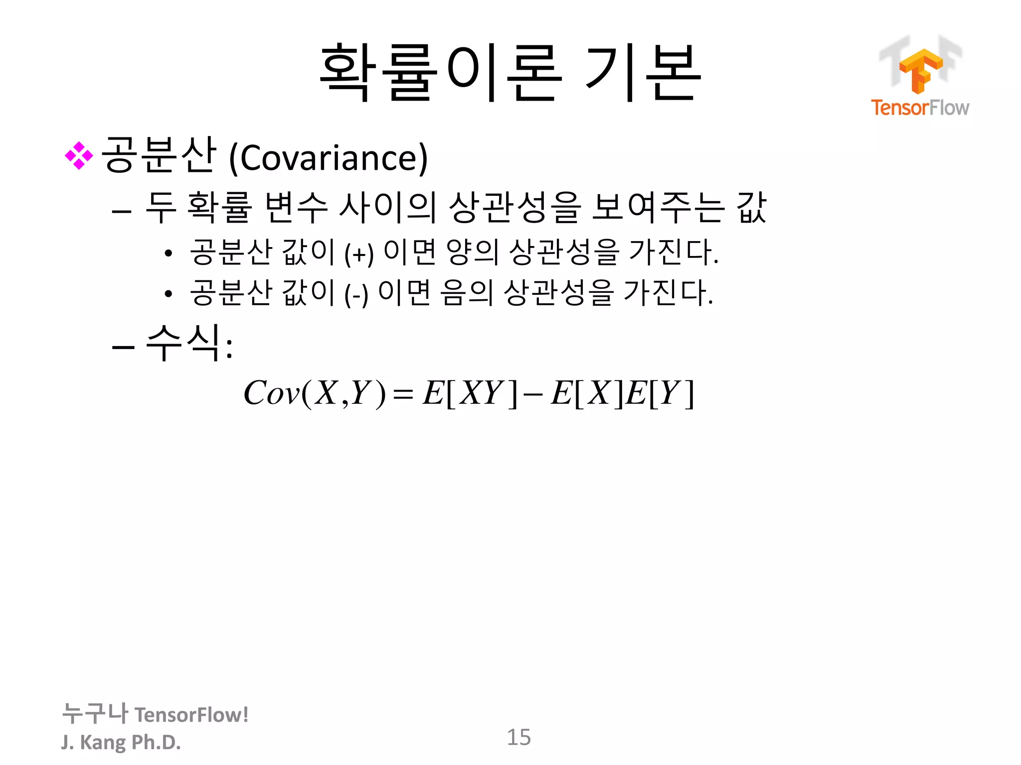 누구나 TensorFlow!
J.	Kang	Ph.D.
확률이론 기본
v공분산 (Covariance)
– 두 확률 변수 사이의 상관성을 보여주는 값
• 공분산 값이 (+) 이면 양의 상관성을 가진다.
• 공분산 값이 (-) 이면 음의 상관성을 가진다.
– 수식:	
15
Cov(X,Y ) = E[XY ]− E[X]E[Y ]
 