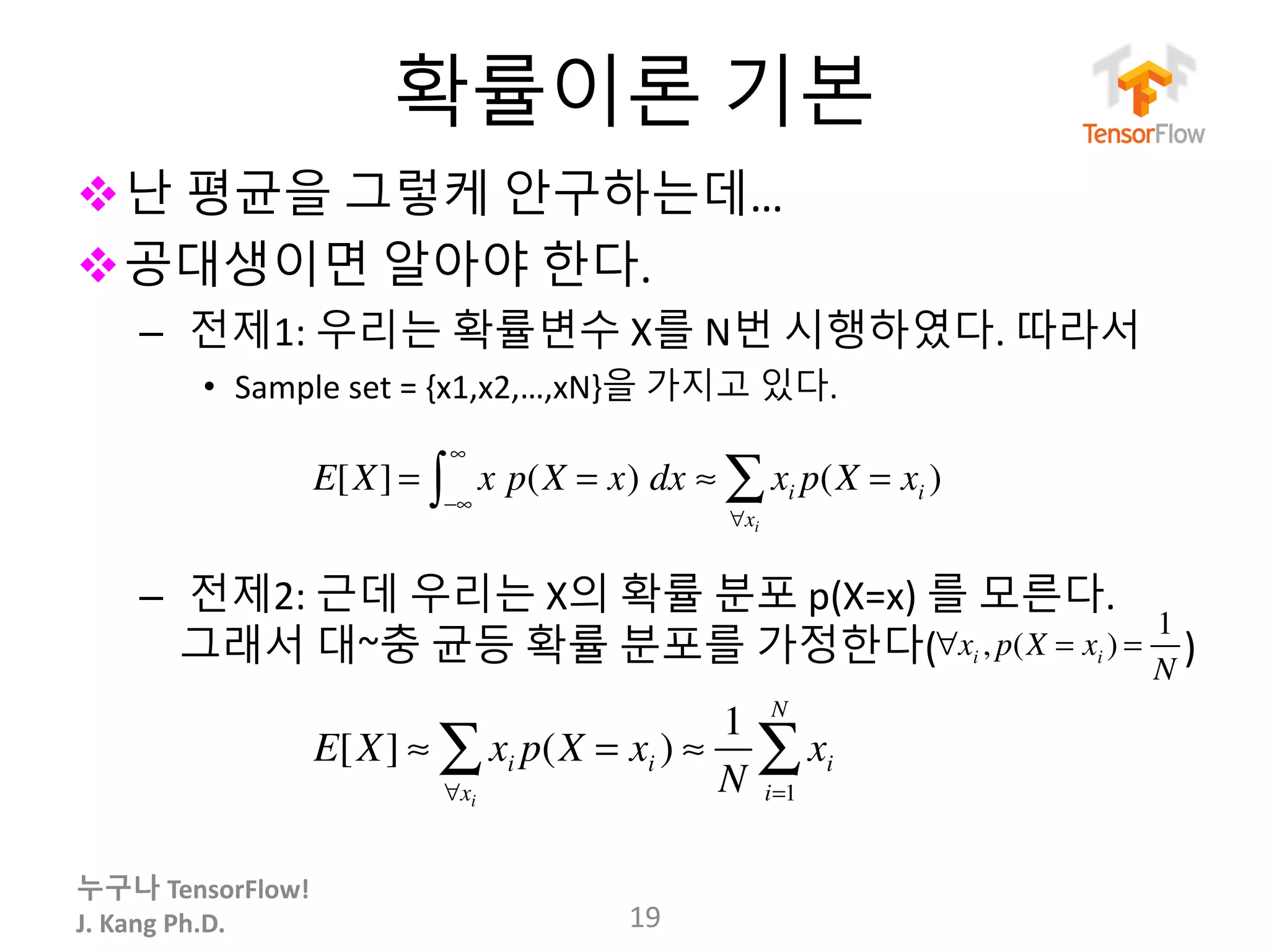 누구나 TensorFlow!
J.	Kang	Ph.D.
확률이론 기본
v난 평균을 그렇케 안구하는데…
v공대생이면 알아야 한다.
– 전제1: 우리는 확률변수 X를 N번 시행하였다. 따라서
• Sample	set	=	{x1,x2,…,xN}을 가지고 있다.
– 전제2: 근데 우리는 X의 확률 분포 p(X=x)	를 모른다.
그래서 대~충 균등 확률 분포를 가정한다( )
19
E[X] = x p(X = x)
−∞
∞
∫ dx ≈ xi p(X = xi )
∀xi
∑
E[X] ≈ xi p(X = xi )
∀xi
∑ ≈
1
N
xi
i=1
N
∑
∀xi , p(X = xi ) =
1
N
 