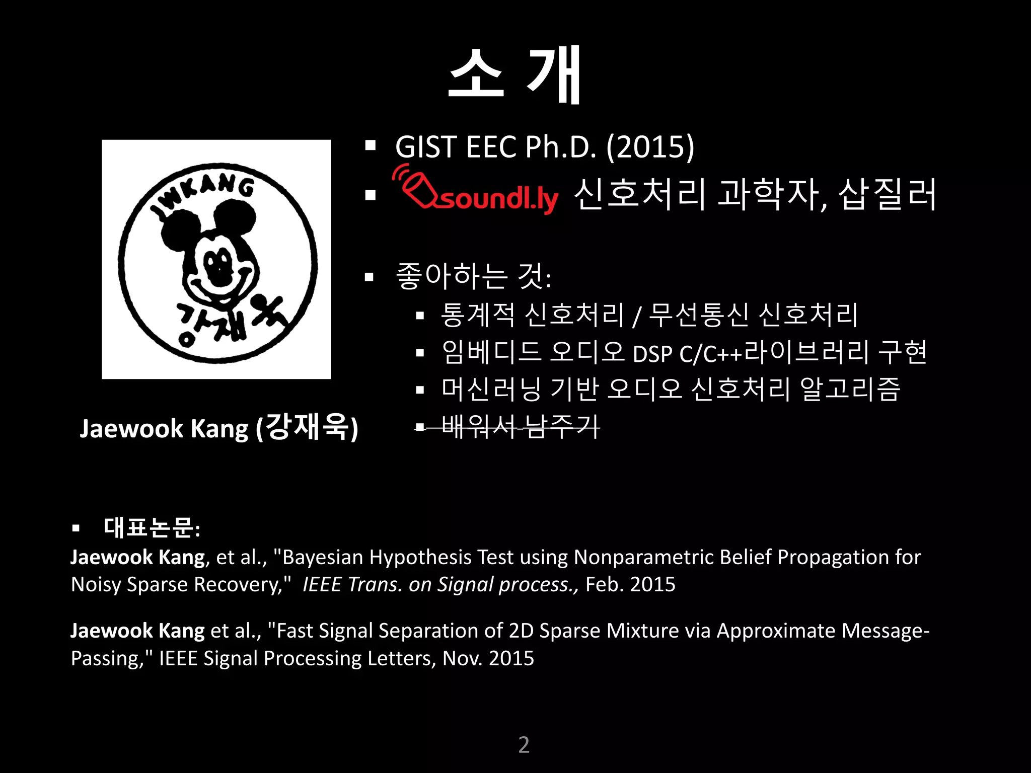 누구나 TensorFlow!
J.	Kang	Ph.D.
§ GIST	EEC	Ph.D.	(2015)
§ 신호처리 과학자, 삽질러
§ 좋아하는 것:
§ 통계적 신호처리 / 무선통신 신호처리
§ 임베디드 오디오 DSP	C/C++라이브러리 구현
§ 머신러닝 기반 오디오 신호처리 알고리즘
§ 배워서 남주기
2
§ 대표논문:
Jaewook	Kang,	et	al.,	"Bayesian	Hypothesis	Test	using	Nonparametric	Belief	Propagation	for	
Noisy	Sparse	Recovery,"	 IEEE	Trans.	on	Signal	process.,	Feb.	2015
Jaewook	Kang et	al.,	"Fast	Signal	Separation	of	2D	Sparse	Mixture	via	Approximate	Message-
Passing,"	IEEE	Signal	Processing	Letters,	Nov.	2015
Jaewook	Kang	(강재욱)
소 개
 