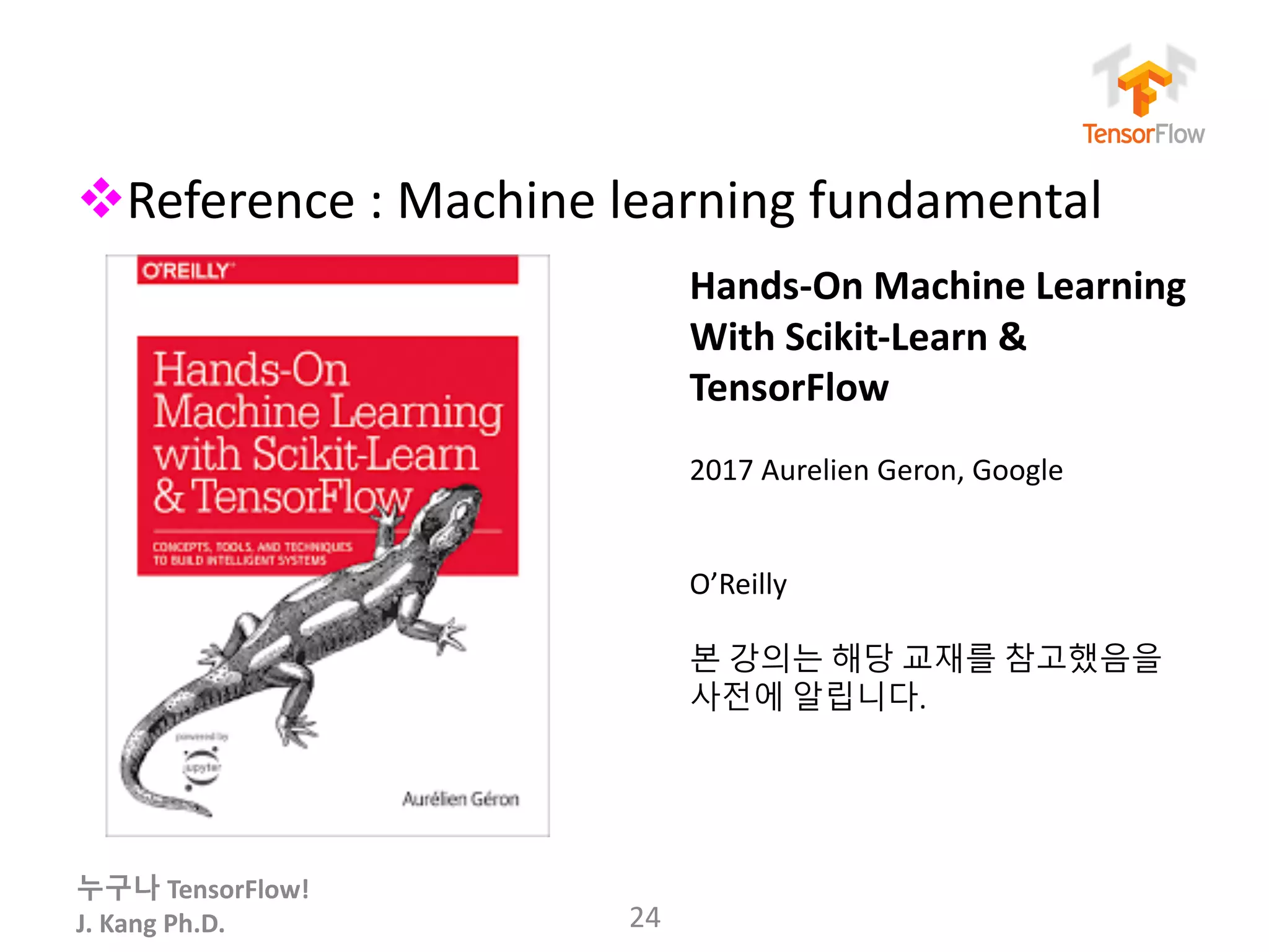 누구나 TensorFlow!
J.	Kang	Ph.D.
vReference	:	Machine	learning	fundamental
24
Hands-On	Machine	Learning
With	Scikit-Learn	&	
TensorFlow
2017	Aurelien Geron,	Google
O’Reilly
본 강의는 해당 교재를 참고했음을
사전에 알립니다.
 