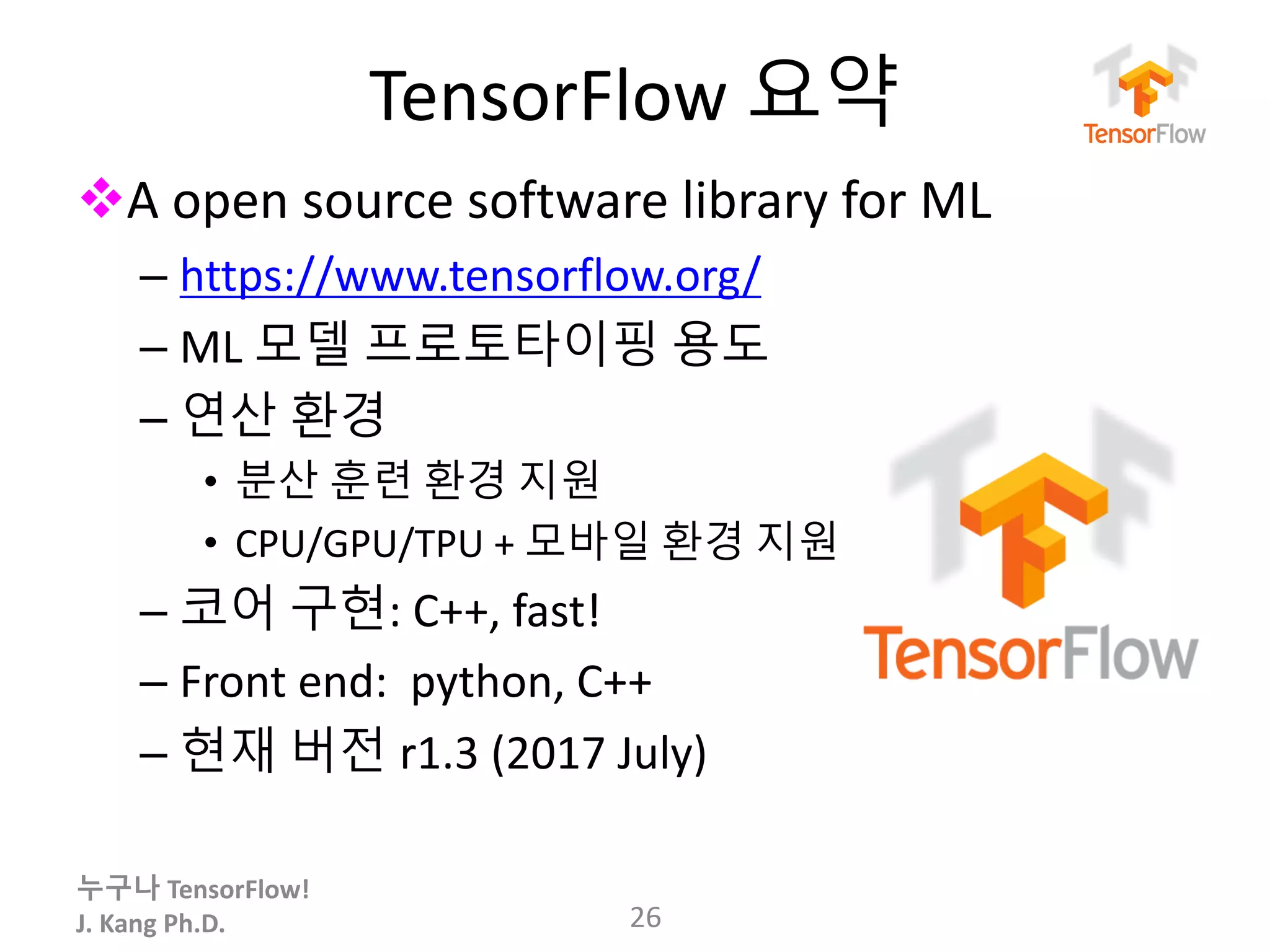 누구나 TensorFlow!
J.	Kang	Ph.D.
TensorFlow 요약
vA	open	source	software	library	for	ML
– https://www.tensorflow.org/
– ML 모델 프로토타이핑 용도
– 연산 환경
• 분산 훈련 환경 지원
• CPU/GPU/TPU + 모바일 환경 지원
– 코어 구현: C++,	fast!
– Front	end:		python,	C++
– 현재 버전 r1.3 (2017 July)
26
 