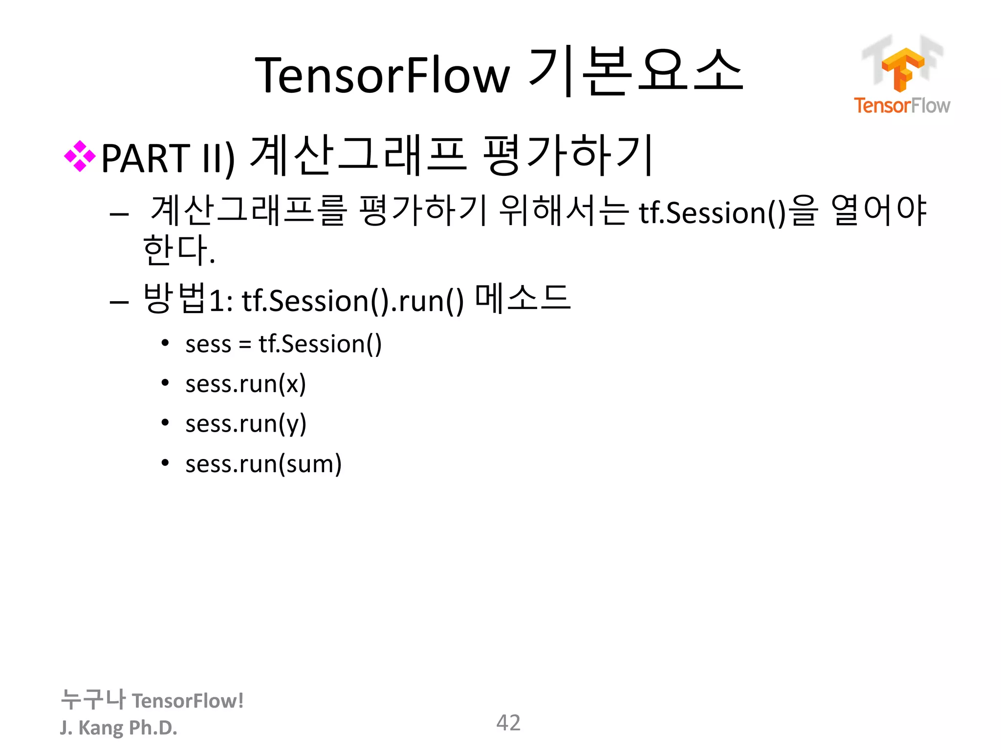 누구나 TensorFlow!
J.	Kang	Ph.D.
TensorFlow 기본요소
vPART	II)	계산그래프 평가하기
– 계산그래프를 평가하기 위해서는 tf.Session()을 열어야
한다.
– 방법1: tf.Session().run()	메소드
• sess =	tf.Session()
• sess.run(x)
• sess.run(y)
• sess.run(sum)
42
 