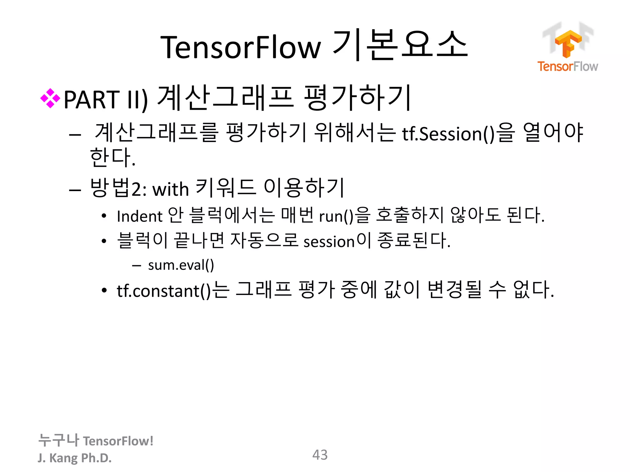 누구나 TensorFlow!
J.	Kang	Ph.D.
TensorFlow 기본요소
vPART	II)	계산그래프 평가하기
– 계산그래프를 평가하기 위해서는 tf.Session()을 열어야
한다.
– 방법2:	with	키워드 이용하기
• Indent	안 블럭에서는 매번 run()을 호출하지 않아도 된다.
• 블럭이 끝나면 자동으로 session이 종료된다.
– sum.eval()
• tf.constant()는 그래프 평가 중에 값이 변경될 수 없다.
43
 