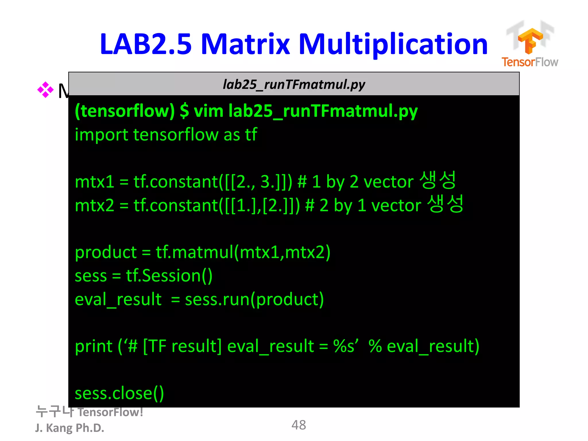 누구나 TensorFlow!
J.	Kang	Ph.D.
LAB2.5 Matrix	Multiplication	
vMatrix	multiplication Tensorflow로 해보기
48
lab25_runTFmatmul.py
(tensorflow)	$	vim	lab25_runTFmatmul.py
import	tensorflow as	tf
mtx1 =	tf.constant([[2.,	3.]])	#	1	by	2	vector	생성
mtx2	=	tf.constant([[1.],[2.]])	#	2	by	1	vector	생성
product	=	tf.matmul(mtx1,mtx2)
sess =	tf.Session()
eval_result =	sess.run(product)
print	(‘#	[TF	result]	eval_result =	%s’		%	eval_result)
sess.close()
 