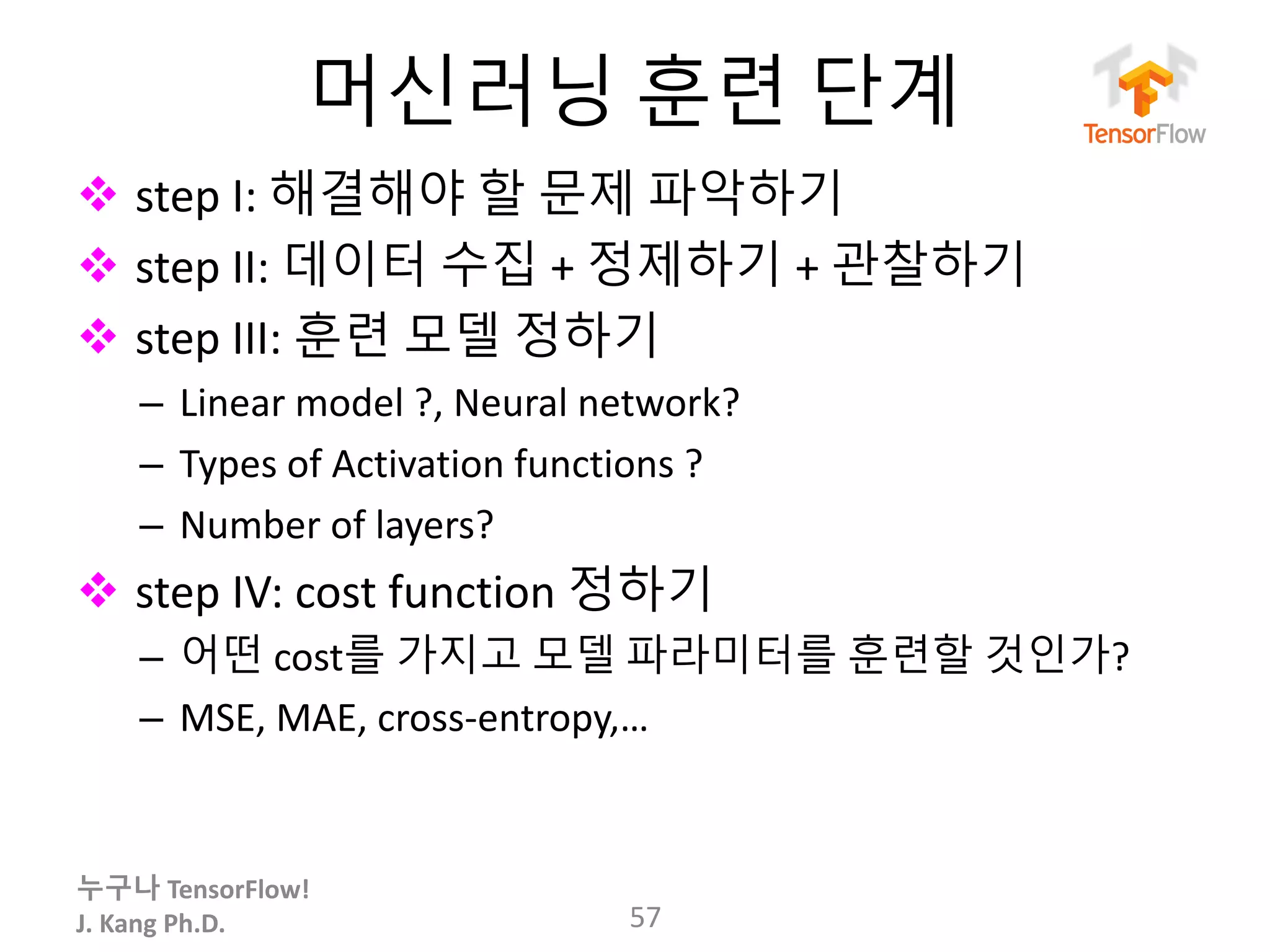 누구나 TensorFlow!
J.	Kang	Ph.D.
머신러닝 훈련 단계
v step	I:	해결해야 할 문제 파악하기
v step	II:	데이터 수집 + 정제하기 +	관찰하기
v step	III:	훈련 모델 정하기
– Linear	model	?,	Neural	network?	
– Types	of	Activation	functions	?
– Number	of	layers?
v step	IV:	cost	function	정하기
– 어떤 cost를 가지고 모델 파라미터를 훈련할 것인가?
– MSE,	MAE,	cross-entropy,…
57
 