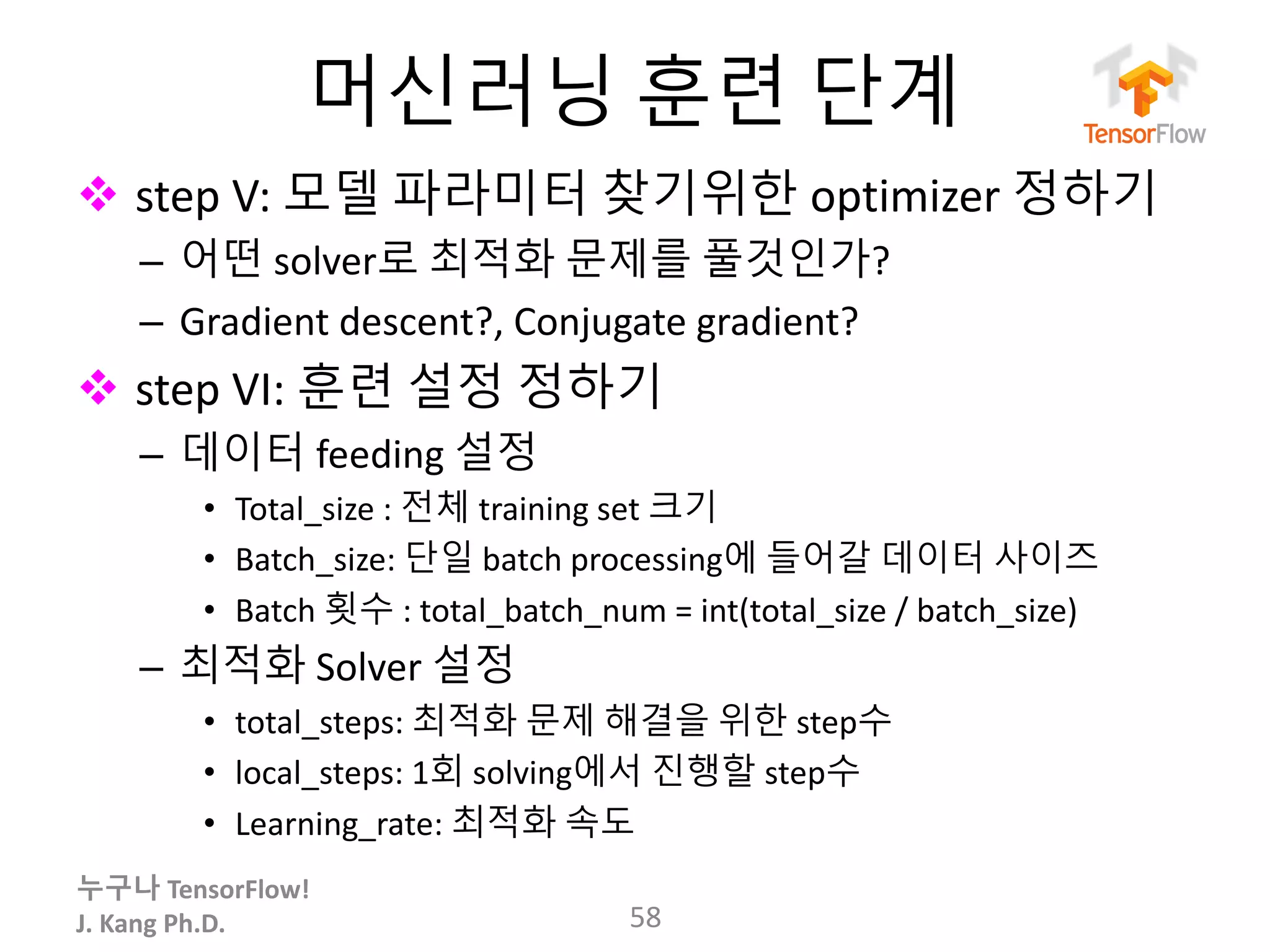 누구나 TensorFlow!
J.	Kang	Ph.D.
머신러닝 훈련 단계
v step	V:	모델 파라미터 찾기위한 optimizer 정하기
– 어떤 solver로 최적화 문제를 풀것인가?
– Gradient	descent?,	Conjugate	gradient?
v step	VI:	훈련 설정 정하기
– 데이터 feeding	설정
• Total_size :	전체 training	set 크기
• Batch_size:	단일 batch	processing에 들어갈 데이터 사이즈
• Batch	횟수 : total_batch_num =	int(total_size /	batch_size)
– 최적화 Solver 설정
• total_steps: 최적화 문제 해결을 위한 step수
• local_steps: 1회 solving에서 진행할 step수
• Learning_rate:	최적화 속도
58
 