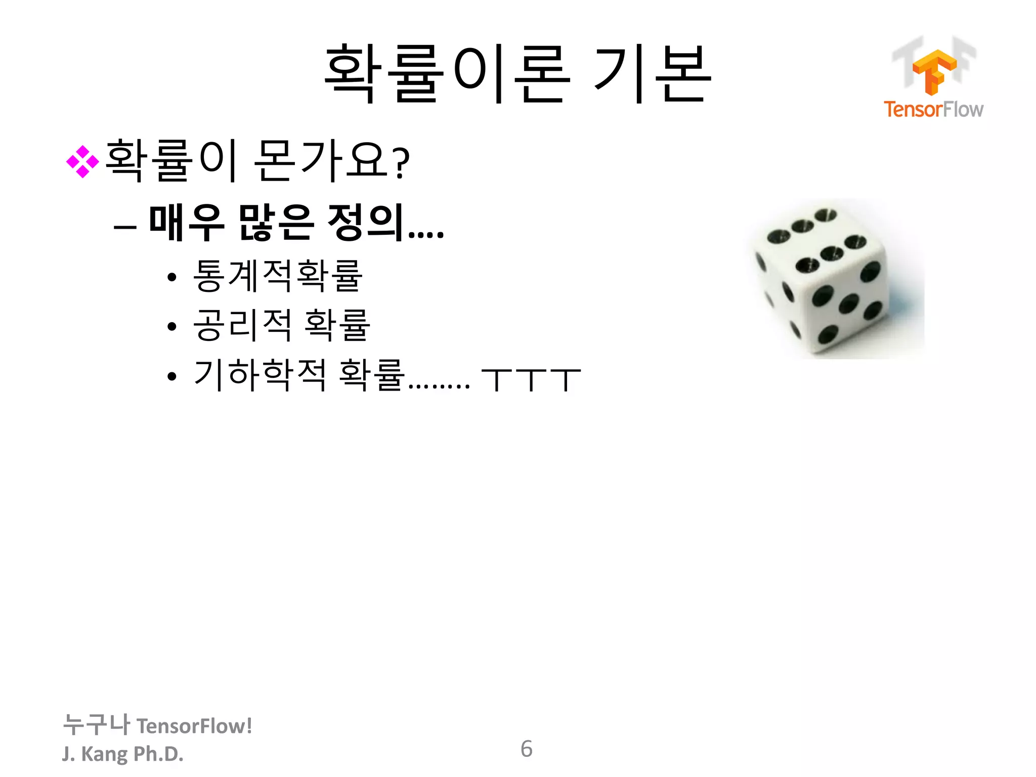 누구나 TensorFlow!
J.	Kang	Ph.D.
확률이론 기본
v확률이 몬가요?
– 매우 많은 정의….
• 통계적확률
• 공리적 확률
• 기하학적 확률…….. ㅜㅜㅜ
6
 