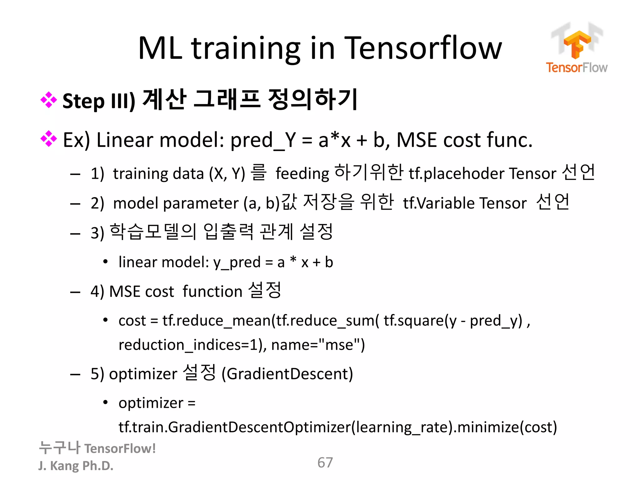 누구나 TensorFlow!
J.	Kang	Ph.D.
ML	training	in	Tensorflow
vStep	III) 계산 그래프 정의하기
vEx)	Linear	model:	pred_Y =	a*x	+	b,	MSE	cost	func.
– 1)	 training	data	(X,	Y)	를 feeding	하기위한 tf.placehoder Tensor	선언
– 2)	 model	parameter	(a,	b)값 저장을 위한 tf.Variable Tensor	 선언
– 3)	학습모델의 입출력 관계 설정
• linear	model:	y_pred =	a	*	x	+	b
– 4)	MSE	cost	 function	설정
• cost	=	tf.reduce_mean(tf.reduce_sum(	tf.square(y	- pred_y)	,	
reduction_indices=1),	name="mse")
– 5)	optimizer	설정 (GradientDescent)
• optimizer	=	
tf.train.GradientDescentOptimizer(learning_rate).minimize(cost)
67
 