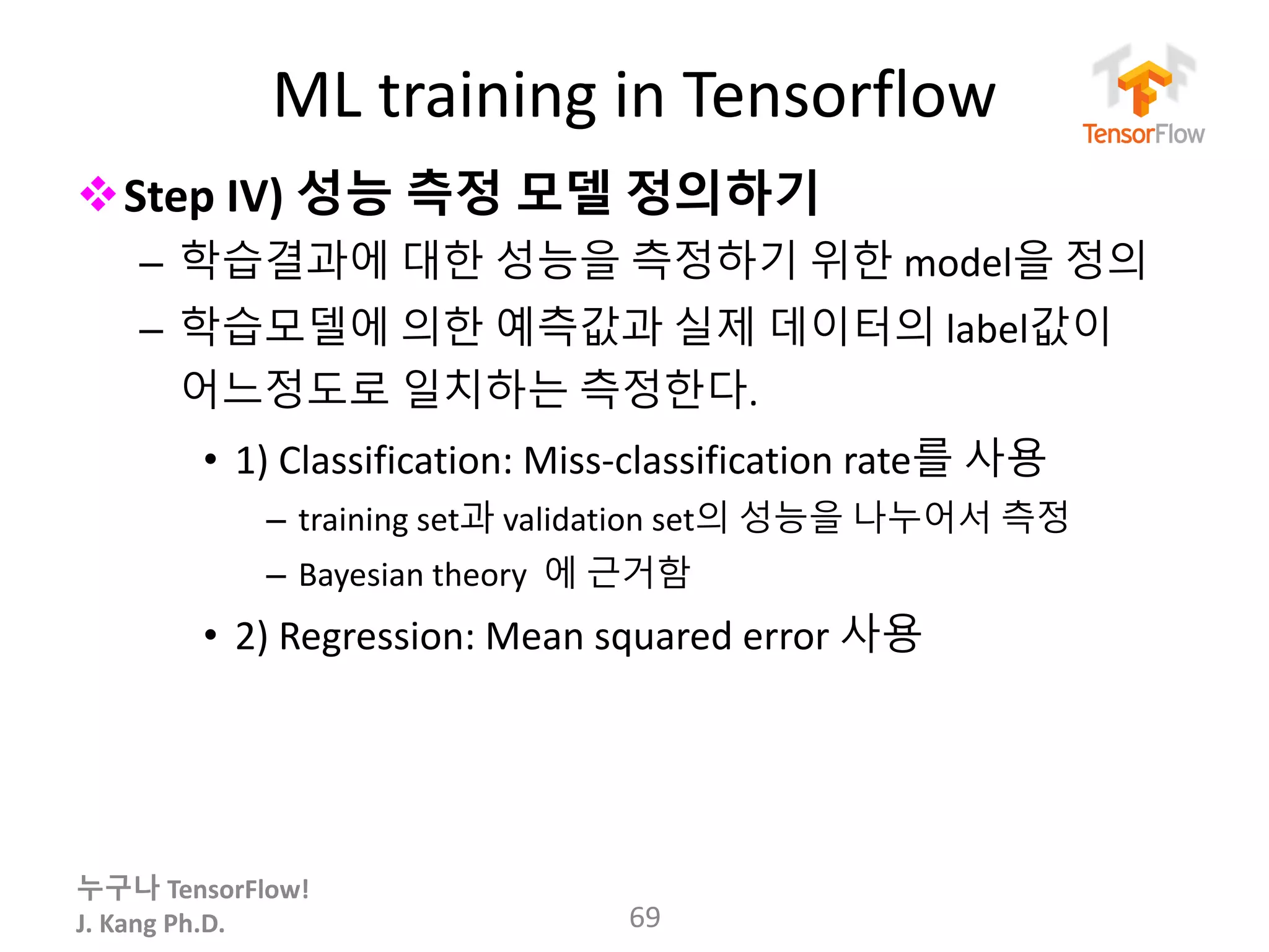 누구나 TensorFlow!
J.	Kang	Ph.D.
ML	training	in	Tensorflow
vStep	IV) 성능 측정 모델 정의하기
– 학습결과에 대한 성능을 측정하기 위한 model을 정의
– 학습모델에 의한 예측값과 실제 데이터의 label값이
어느정도로 일치하는 측정한다.
• 1)	Classification:	Miss-classification	rate를 사용
– training	set과 validation	set의 성능을 나누어서 측정
– Bayesian	theory	 에 근거함
• 2)	Regression:	Mean	squared	error	사용
69
 