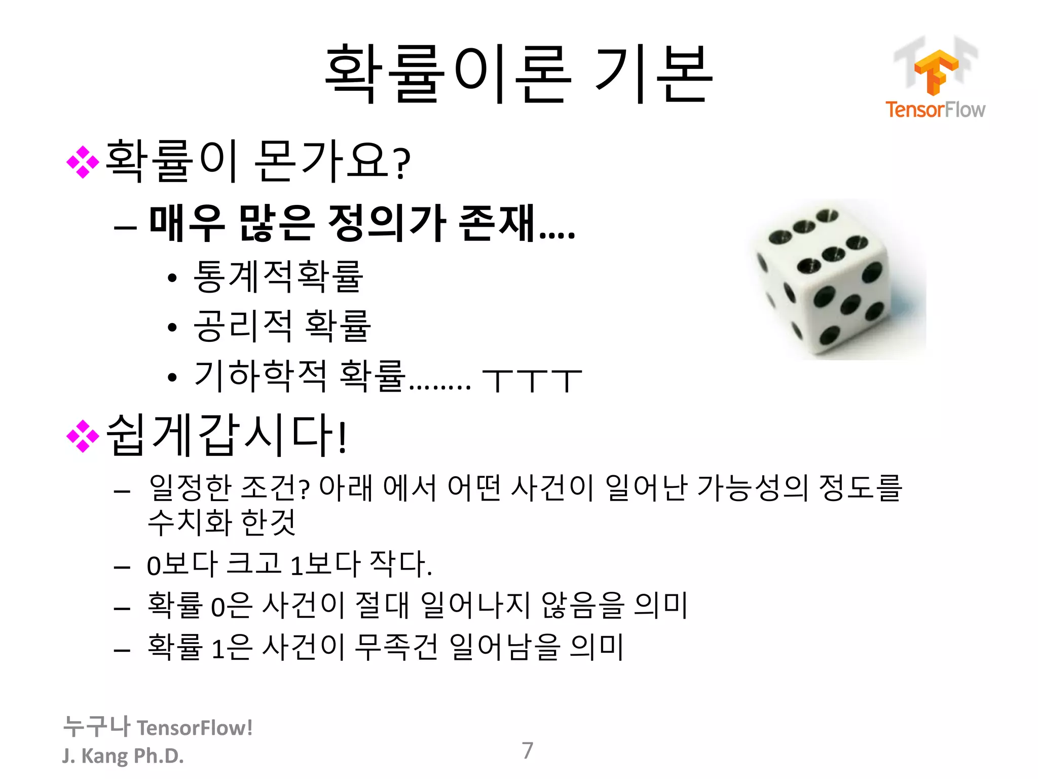 누구나 TensorFlow!
J.	Kang	Ph.D.
확률이론 기본
v확률이 몬가요?
– 매우 많은 정의가 존재….
• 통계적확률
• 공리적 확률
• 기하학적 확률…….. ㅜㅜㅜ
v쉽게갑시다!
– 일정한 조건? 아래 에서 어떤 사건이 일어난 가능성의 정도를
수치화 한것
– 0보다 크고 1보다 작다.
– 확률 0은 사건이 절대 일어나지 않음을 의미
– 확률 1은 사건이 무족건 일어남을 의미
7
 