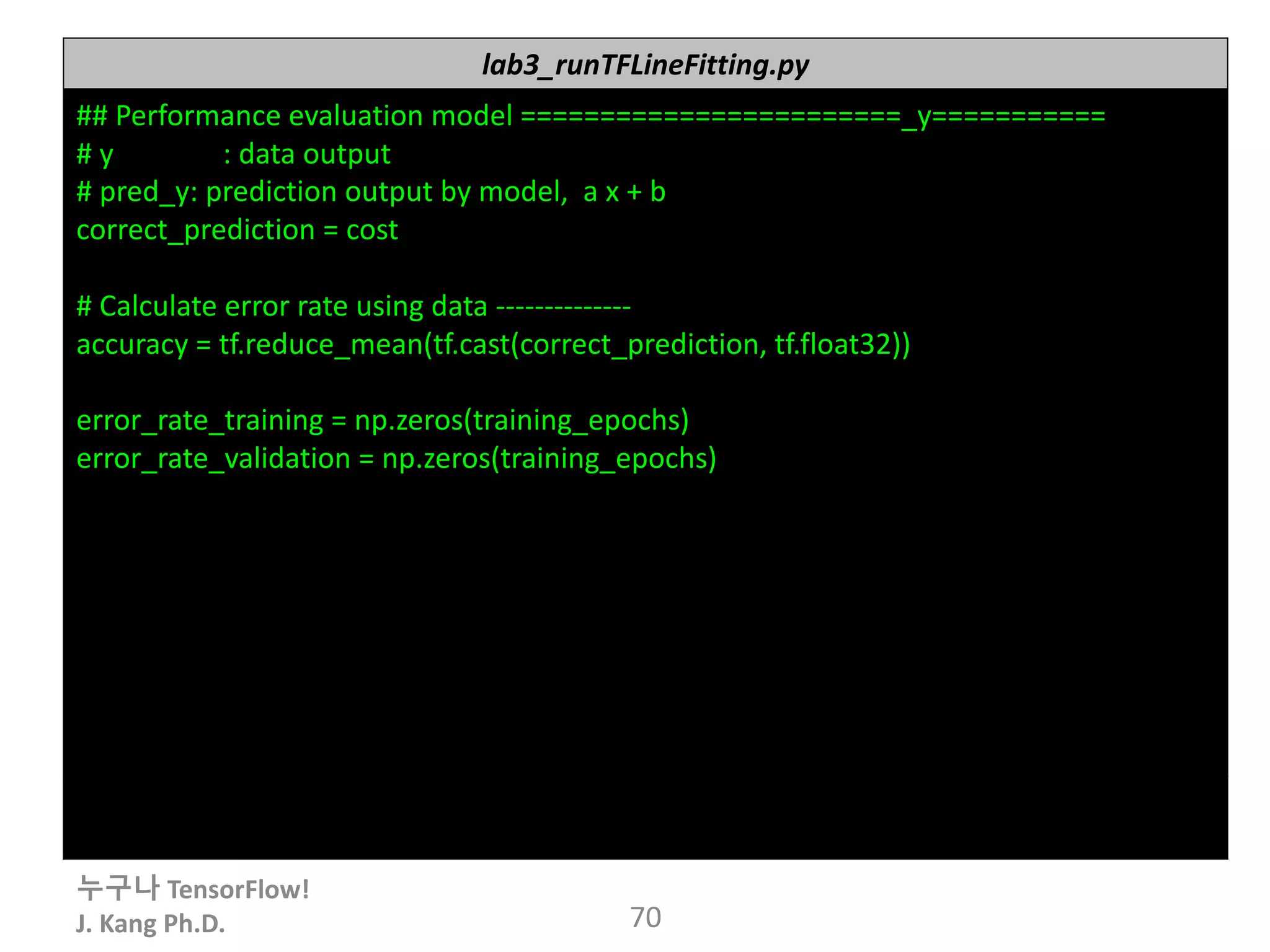누구나 TensorFlow!
J.	Kang	Ph.D. 70
lab3_runTFLineFitting.py
##	Performance	evaluation	model	========================_y===========
#	y															:	data	output
#	pred_y:	prediction	output	by	model,		a	x	+	b
correct_prediction =	cost
#	Calculate	error	rate	using	data	--------------
accuracy =	tf.reduce_mean(tf.cast(correct_prediction,	tf.float32))
error_rate_training =	np.zeros(training_epochs)
error_rate_validation =	np.zeros(training_epochs)
 