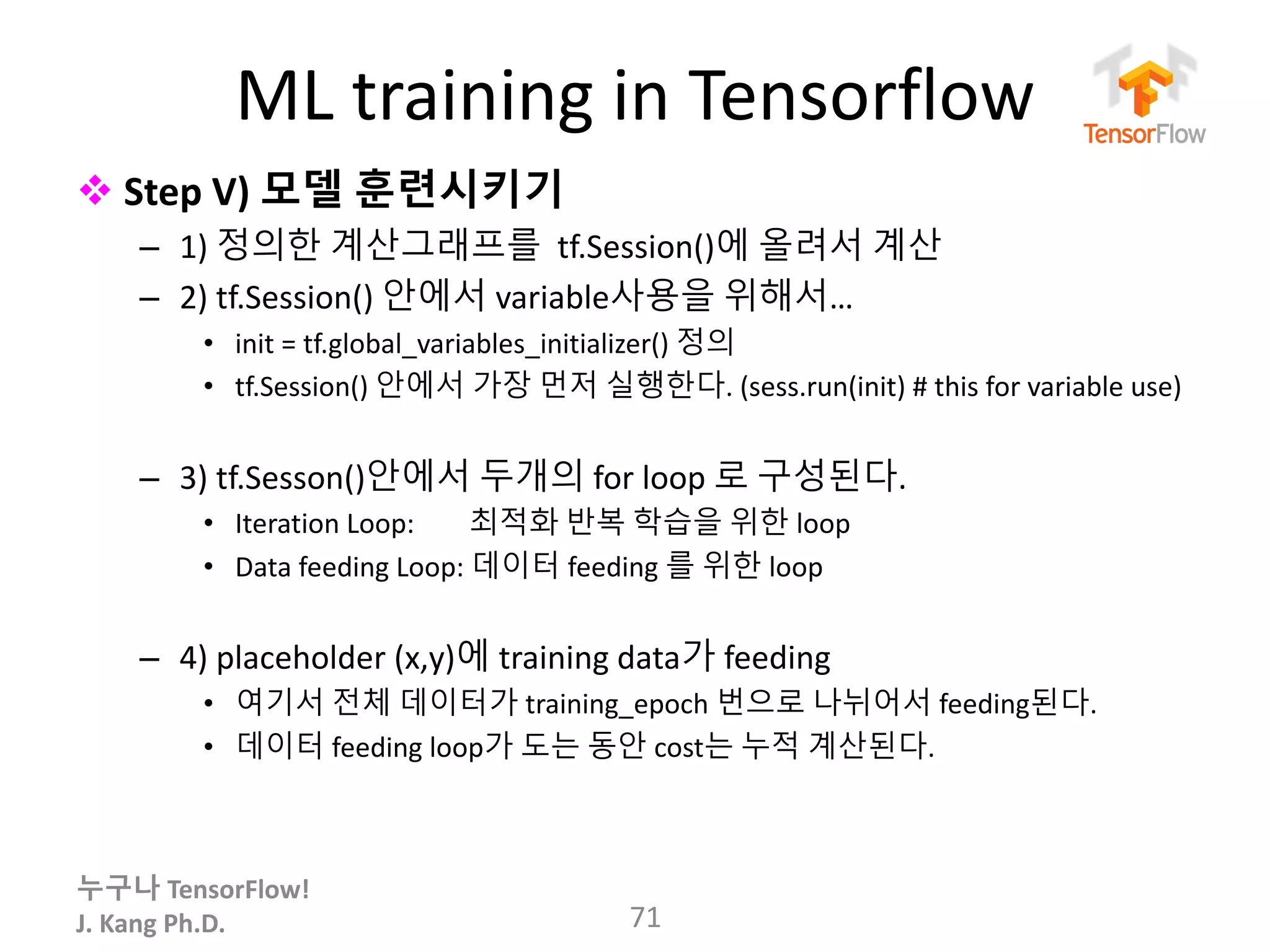 누구나 TensorFlow!
J.	Kang	Ph.D.
ML	training	in	Tensorflow
v Step	V) 모델 훈련시키기
– 1)	정의한 계산그래프를 tf.Session()에 올려서 계산
– 2)	tf.Session()	안에서 variable사용을 위해서…
• init =	tf.global_variables_initializer()	정의
• tf.Session()	안에서 가장 먼저 실행한다.	(sess.run(init) #	this	for	variable	use)
– 3)	tf.Sesson()안에서 두개의 for	loop	로 구성된다.
• Iteration	Loop:								최적화 반복 학습을 위한 loop
• Data	feeding	Loop:	데이터 feeding	를 위한 loop	
– 4) placeholder	(x,y)에 training	data가 feeding
• 여기서 전체 데이터가 training_epoch 번으로 나뉘어서 feeding된다.
• 데이터 feeding	loop가 도는 동안 cost는 누적 계산된다.
71
 