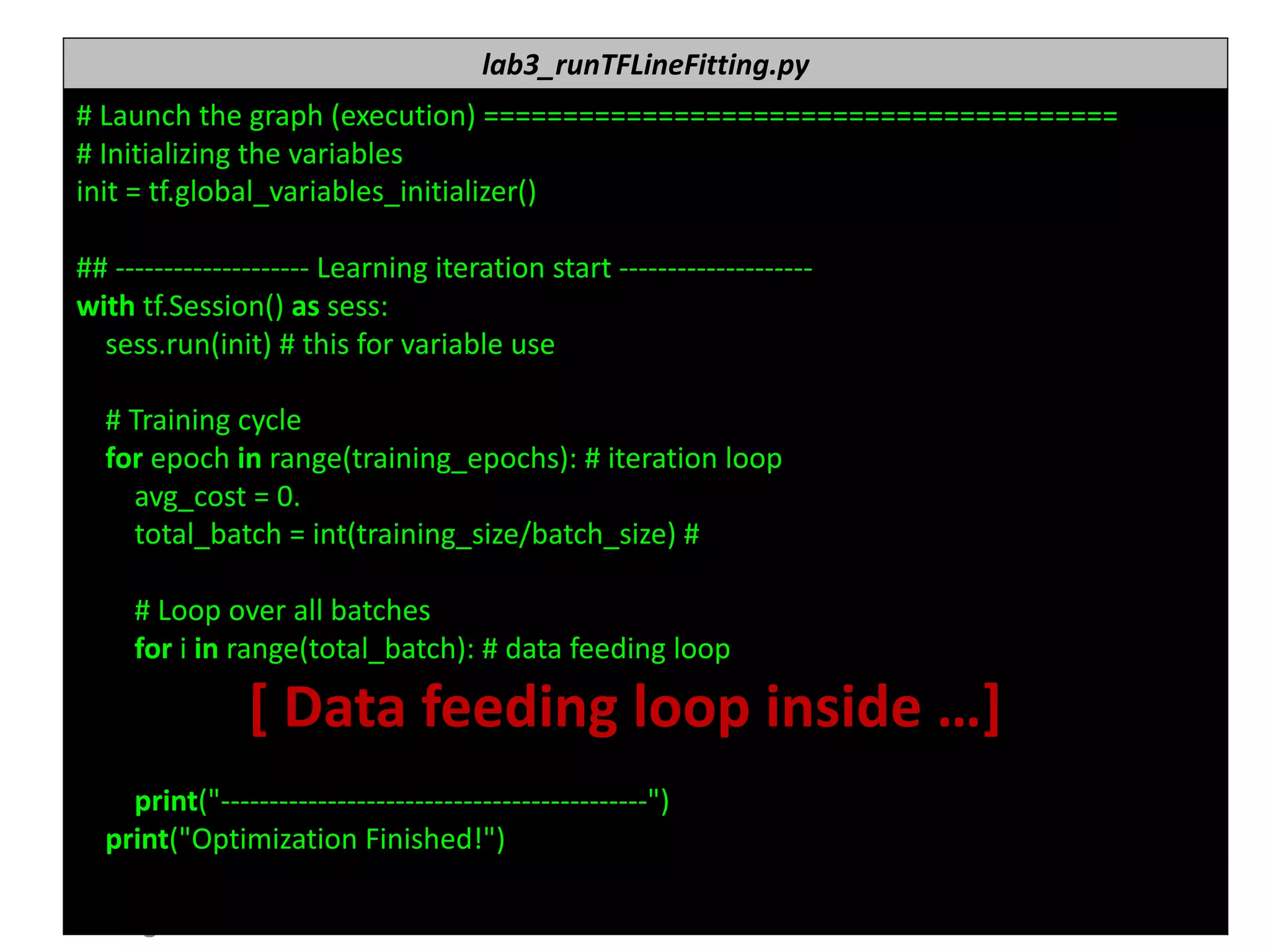 누구나 TensorFlow!
J.	Kang	Ph.D. 72
lab3_runTFLineFitting.py
#	Launch	the	graph	(execution)	========================================
#	Initializing	the	variables
init =	tf.global_variables_initializer()
##	-------------------- Learning	iteration	start	--------------------
with	tf.Session()	as	sess:
sess.run(init)	#	this	for	variable	use
#	Training	cycle
for	epoch	in	range(training_epochs):	#	iteration	loop
avg_cost =	0.
total_batch =	int(training_size/batch_size)	#
#	Loop	over	all	batches
for	i in	range(total_batch):	#	data	feeding	loop
[	Data	feeding	loop	inside	…]
print("--------------------------------------------")
print("Optimization	Finished!")
 