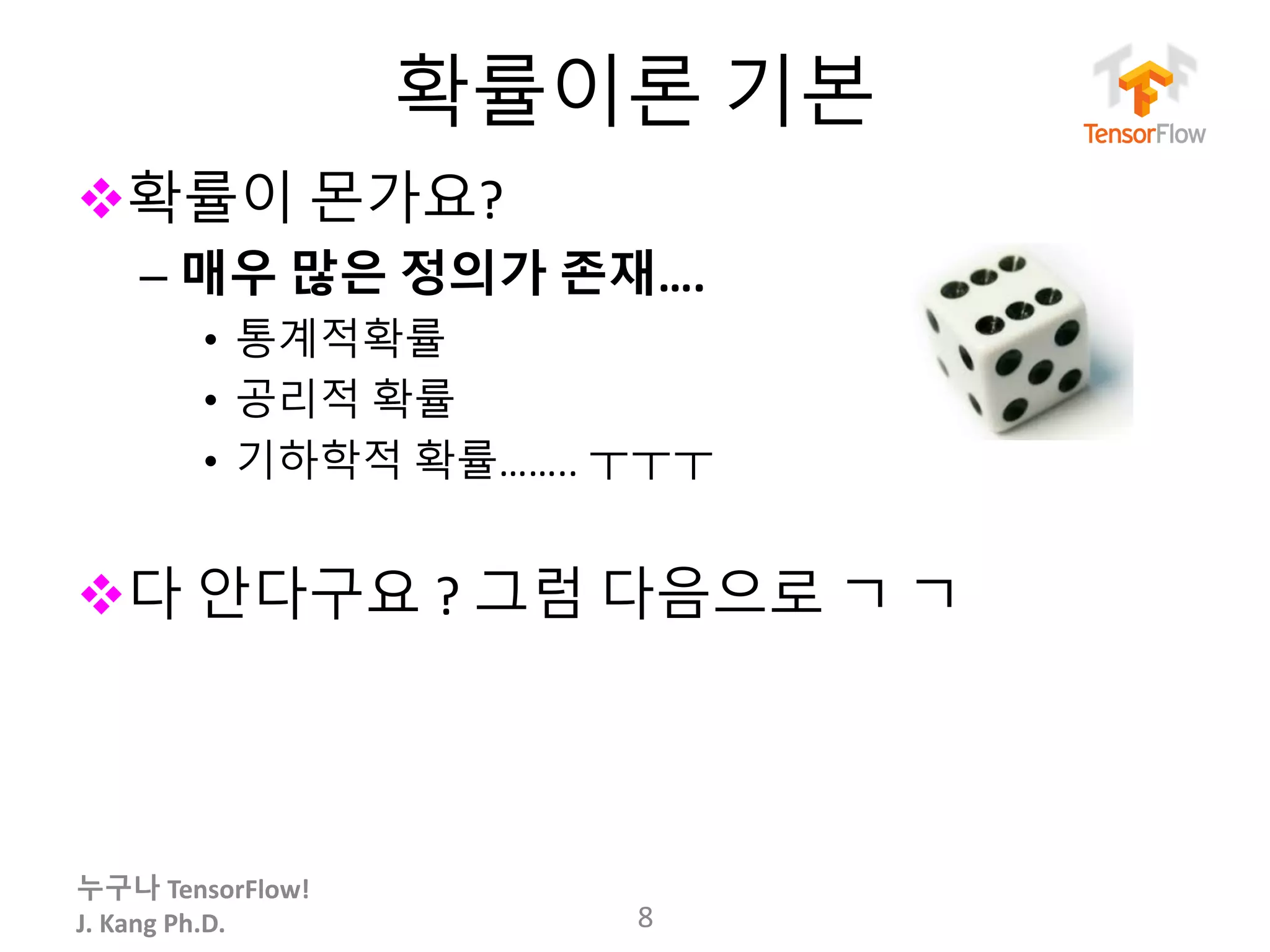 누구나 TensorFlow!
J.	Kang	Ph.D.
확률이론 기본
v확률이 몬가요?
– 매우 많은 정의가 존재….
• 통계적확률
• 공리적 확률
• 기하학적 확률…….. ㅜㅜㅜ
v다 안다구요 ? 그럼 다음으로 ㄱ ㄱ
8
 