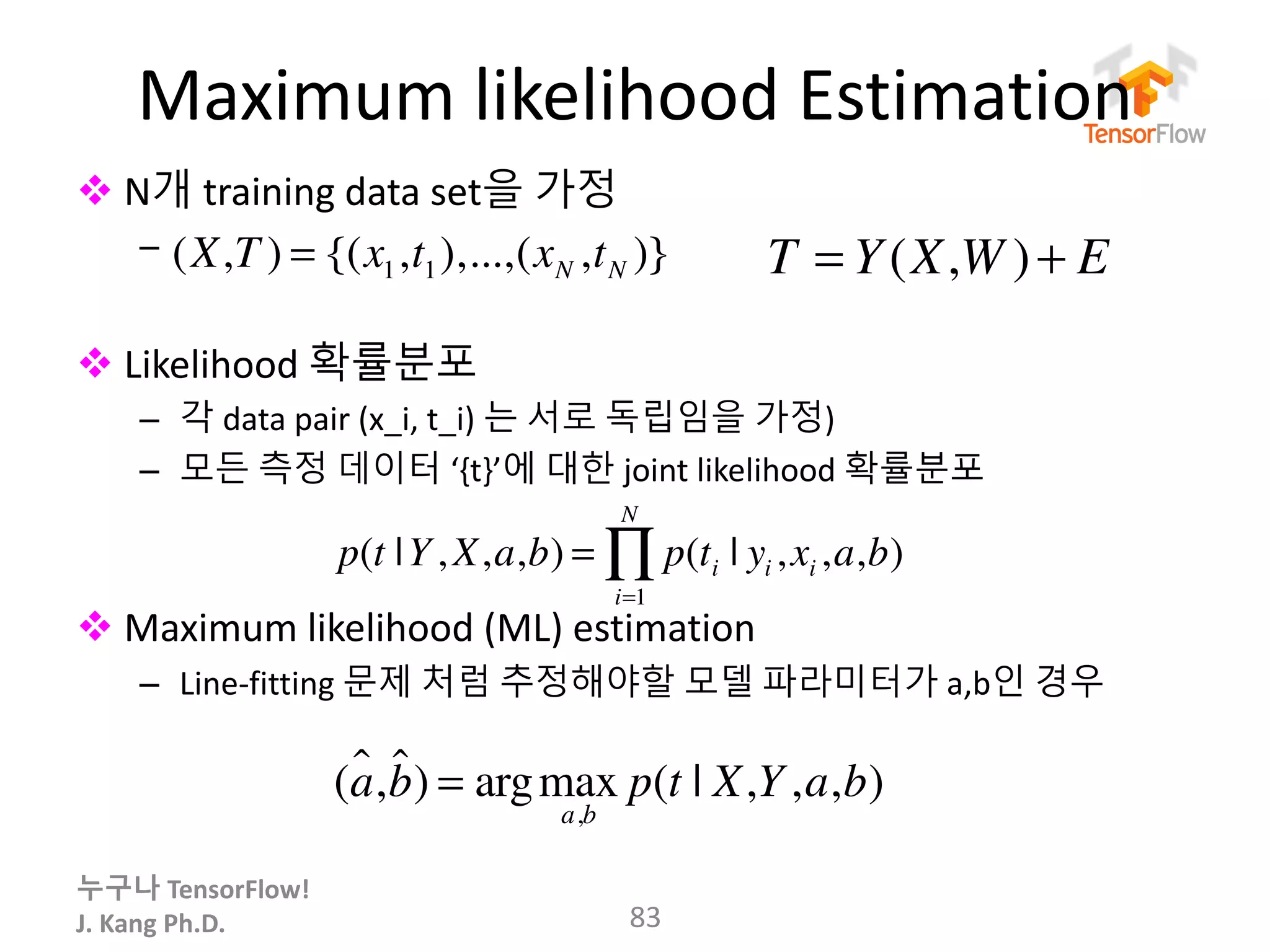 누구나 TensorFlow!
J.	Kang	Ph.D.
Maximum	likelihood	Estimation
v N개 training	data	set을 가정
–
v Likelihood	확률분포
– 각 data	pair (x_i, t_i)	는 서로 독립임을 가정)
– 모든 측정 데이터 ‘{t}’에 대한 joint likelihood	확률분포
v Maximum	likelihood	(ML)	estimation
– Line-fitting	문제 처럼 추정해야할 모델 파라미터가 a,b인 경우
83
p(t |Y, X,a,b) = p(ti | yi ,xi ,a,b)
i=1
N
∏
(a!,b!) = argmax
a,b
p(t | X,Y,a,b)
(X,T ) = {(x1,t1),...,(xN ,tN )} T = Y(X,W )+ E
 
