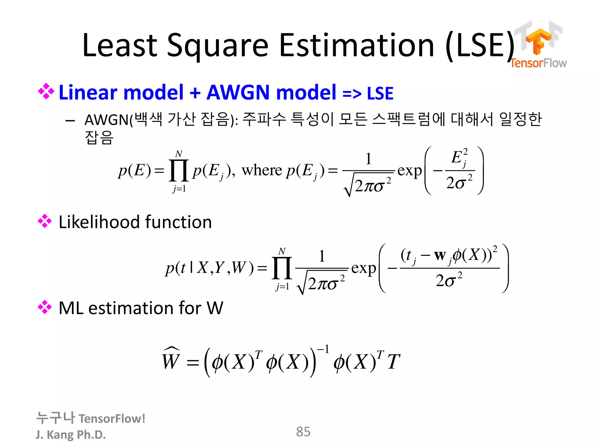 누구나 TensorFlow!
J.	Kang	Ph.D.
Least	Square	Estimation	(LSE)
vLinear	model	+	AWGN	model =>	LSE
– AWGN(백색 가산 잡음): 주파수 특성이 모든 스팩트럼에 대해서 일정한
잡음
v Likelihood	function
v ML estimation	for	W
85
p(t | X,Y,W ) =
1
2πσ 2
exp −
(tj − wjφ(X))2
2σ 2
⎛
⎝⎜
⎞
⎠⎟
j=1
N
∏
p(E) = p(Ej )
j=1
N
∏ , where p(Ej ) =
1
2πσ 2
exp −
Ej
2
2σ 2
⎛
⎝⎜
⎞
⎠⎟
W! = φ(X)T
φ(X)( )
−1
φ(X)T
T
 