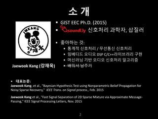 누구나 TensorFlow!
J.	Kang	Ph.D.
§ GIST	EEC	Ph.D.	(2015)
§ 신호처리 과학자, 삽질러
§ 좋아하는 것:
§ 통계적 신호처리 / 무선통신 신호처리
§ 임베디드 오디오 DSP	C/C++라이브러리 구현
§ 머신러닝 기반 오디오 신호처리 알고리즘
§ 배워서 남주기
2
§ 대표논문:
Jaewook	Kang,	et	al.,	"Bayesian	Hypothesis	Test	using	Nonparametric	Belief	Propagation	for	
Noisy	Sparse	Recovery,"	 IEEE	Trans.	on	Signal	process.,	Feb.	2015
Jaewook	Kang et	al.,	"Fast	Signal	Separation	of	2D	Sparse	Mixture	via	Approximate	Message-
Passing,"	IEEE	Signal	Processing	Letters,	Nov.	2015
Jaewook	Kang	(강재욱)
소 개
 