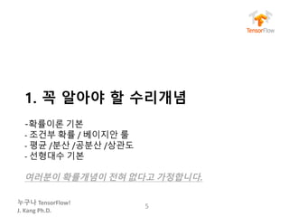 누구나 TensorFlow!
J.	Kang	Ph.D.
1. 꼭 알아야 할 수리개념
-확률이론 기본
- 조건부 확률 / 베이지안 룰
- 평균 /분산 /공분산 /상관도
- 선형대수 기본
여러분이 확률개념이 전혀 없다고 가정합니다.
5
 