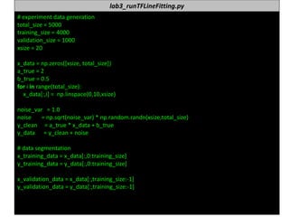 누구나 TensorFlow!
J.	Kang	Ph.D. 64
lab3_runTFLineFitting.py
#	experiment data	generation	
total_size =	5000
training_size =	4000
validation_size =	1000
xsize =	20
x_data =	np.zeros([xsize,	total_size])
a_true =	2
b_true =	0.5
for	i in	range(total_size):
x_data[:,i]	=		np.linspace(0,10,xsize)
noise_var =	1.0
noise							=	np.sqrt(noise_var)	*	np.random.randn(xsize,total_size)
y_clean =	a_true *	x_data +	b_true
y_data =	y_clean +	noise
#	data	segmentation
x_training_data =	x_data[:,0:training_size]
y_training_data =	y_data[:,0:training_size]
x_validation_data =	x_data[:,training_size:-1]
y_validation_data =	y_data[:,training_size:-1]
 