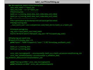 누구나 TensorFlow!
J.	Kang	Ph.D. 73
lab3_runTFLineFitting.py
for	i in	range(total_batch):	#	data	feeding	loop
data_start_index =	i *	batch_size
data_end_index =	(i +	1)	*	batch_size
#	feed	traing data	--------------------------
batch_xs =	x_training_data[:,data_start_index:data_end_index]
batch_ys =	y_training_data[:,data_start_index:data_end_index]
#----------------------------------------------
#	Run	optimization	op	(backprop)	and	cost	op	(to	get	loss	value)
#	feedign training	data
_,	local_batch_cost =	sess.run([optimizer,	cost],	feed_dict={x:	batch_xs,	y:	batch_ys})
#	Compute	average	loss
avg_cost +=	local_batch_cost /	total_batch
#	print	("At	%d-th batch	in	%d-epoch,	avg_cost =	%f"	%	(i,epoch,avg_cost)	)
#	Display	logs	per	epoch	step
if	(epoch+1)	%	display_step ==	0:
print("Epoch:",	'%04d'	%	(epoch+1),	"cost=",	"{:.9f}".format(avg_cost/batch_size))
batch_xs =	x_training_data
batch_ys =	y_training_data
error_rate_training[epoch]			=	accuracy.eval({x:	batch_xs,	y:	batch_ys},session=sess)/training_size
error_rate_validation[epoch]	=	accuracy.eval({x:	x_validation_data,	
y:y_validation_data},session=sess)/validation_size
print("Training	set	MSE:",	error_rate_training[epoch])
print("Validation	set	MSE:",	error_rate_validation[epoch])
 
