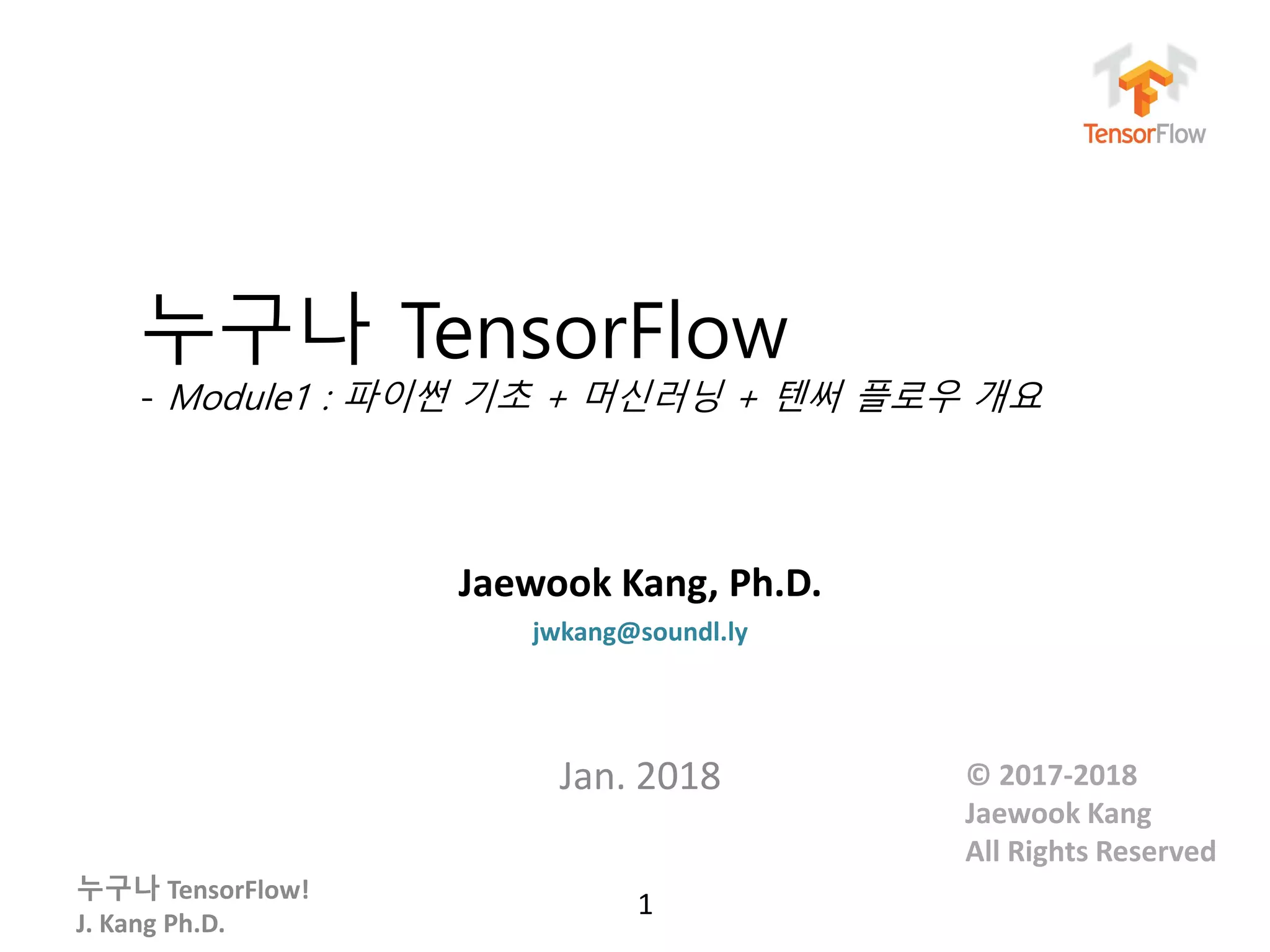 누구나 TensorFlow!
J. Kang Ph.D.
누구나 TensorFlow
- Module1 : 파이썬 기초 + 머신러닝 + 텐써 플로우 개요
Jaewook Kang, Ph.D.
jwkang@soundl.ly
Jan. 2018
1
© 2017-2018
Jaewook Kang
All Rights Reserved
 