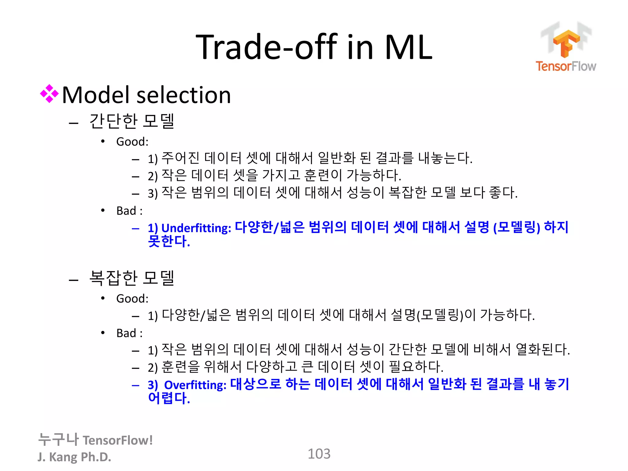 누구나 TensorFlow!
J. Kang Ph.D.
Trade-off in ML
Model selection
– 간단한 모델
• Good:
– 1) 주어진 데이터 셋에 대해서 일반화 된 결과를 내놓는다.
– 2) 작은 데이터 셋을 가지고 훈련이 가능하다.
– 3) 작은 범위의 데이터 셋에 대해서 성능이 복잡한 모델 보다 좋다.
• Bad :
– 1) Underfitting: 다양한/넓은 범위의 데이터 셋에 대해서 설명 (모델링) 하지
못한다.
– 복잡한 모델
• Good:
– 1) 다양한/넓은 범위의 데이터 셋에 대해서 설명(모델링)이 가능하다.
• Bad :
– 1) 작은 범위의 데이터 셋에 대해서 성능이 간단한 모델에 비해서 열화된다.
– 2) 훈련을 위해서 다양하고 큰 데이터 셋이 필요하다.
– 3) Overfitting: 대상으로 하는 데이터 셋에 대해서 일반화 된 결과를 내 놓기
어렵다.
103
 
