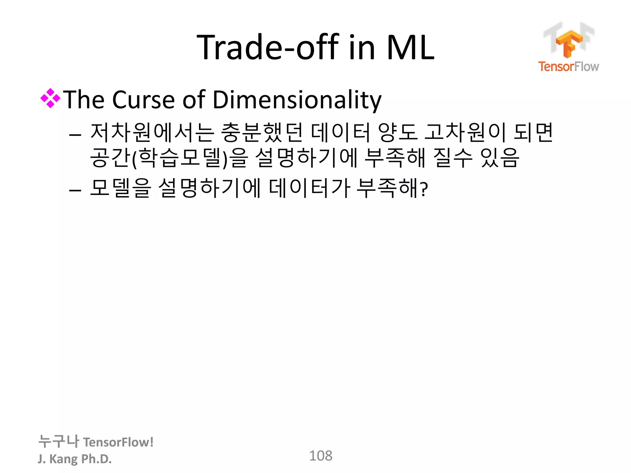 누구나 TensorFlow!
J. Kang Ph.D.
Trade-off in ML
The Curse of Dimensionality
– 저차원에서는 충분했던 데이터 양도 고차원이 되면
공간(학습모델)을 설명하기에 부족해 질수 있음
– 모델을 설명하기에 데이터가 부족해?
108
 
