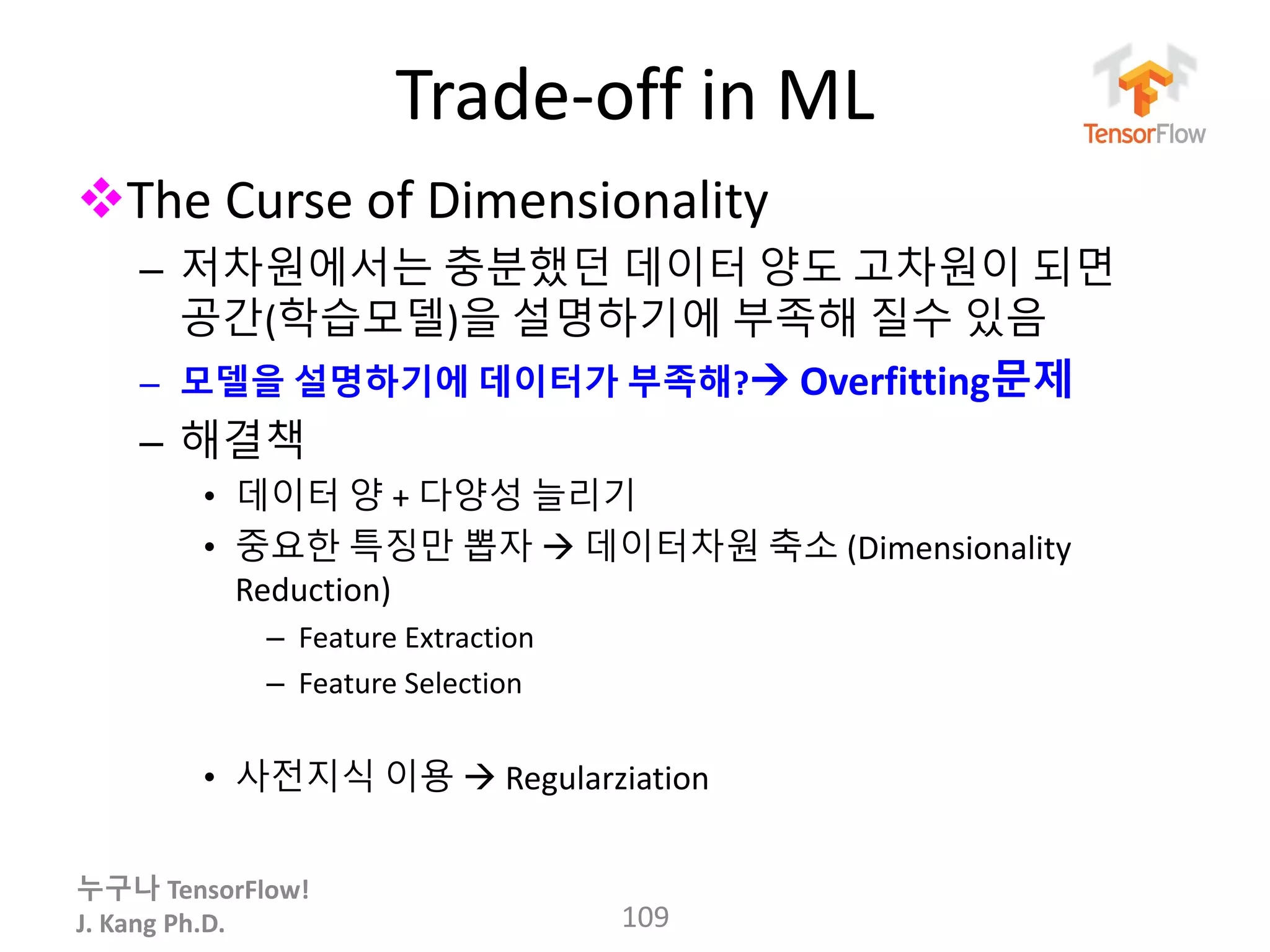 누구나 TensorFlow!
J. Kang Ph.D.
Trade-off in ML
The Curse of Dimensionality
– 저차원에서는 충분했던 데이터 양도 고차원이 되면
공간(학습모델)을 설명하기에 부족해 질수 있음
– 모델을 설명하기에 데이터가 부족해? Overfitting문제
– 해결책
• 데이터 양 + 다양성 늘리기
• 중요한 특징만 뽑자  데이터차원 축소 (Dimensionality
Reduction)
– Feature Extraction
– Feature Selection
• 사전지식 이용  Regularziation
109
 