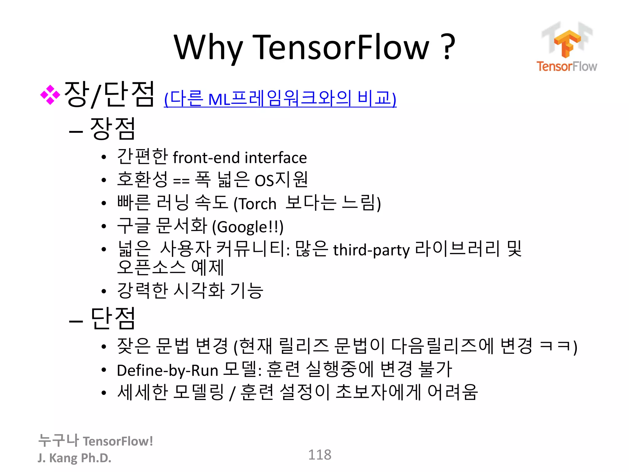 누구나 TensorFlow!
J. Kang Ph.D.
Why TensorFlow ?
장/단점 (다른 ML프레임워크와의 비교)
– 장점
• 간편한 front-end interface
• 호환성 == 폭 넓은 OS지원
• 빠른 러닝 속도 (Torch 보다는 느림)
• 구글 문서화 (Google!!)
• 넓은 사용자 커뮤니티: 많은 third-party 라이브러리 및
오픈소스 예제
• 강력한 시각화 기능
– 단점
• 잦은 문법 변경 (현재 릴리즈 문법이 다음릴리즈에 변경 ㅋㅋ)
• Define-by-Run 모델: 훈련 실행중에 변경 불가
• 세세한 모델링 / 훈련 설정이 초보자에게 어려움
118
 
