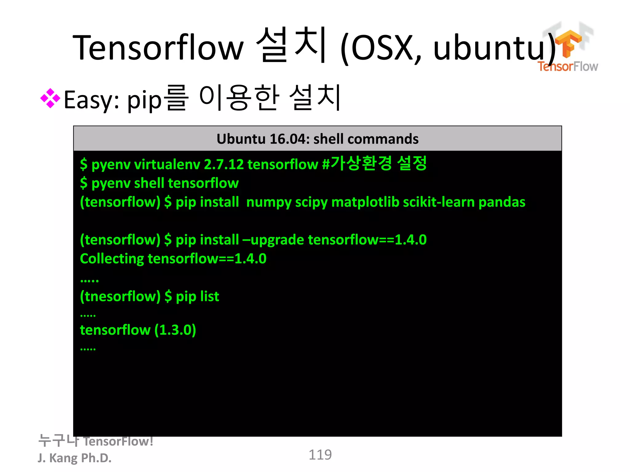 누구나 TensorFlow!
J. Kang Ph.D.
Tensorflow 설치 (OSX, ubuntu)
Easy: pip를 이용한 설치
119
Ubuntu 16.04: shell commands
$ pyenv virtualenv 2.7.12 tensorflow #가상환경 설정
$ pyenv shell tensorflow
(tensorflow) $ pip install numpy scipy matplotlib scikit-learn pandas
(tensorflow) $ pip install –upgrade tensorflow==1.4.0
Collecting tensorflow==1.4.0
…..
(tnesorflow) $ pip list
.....
tensorflow (1.3.0)
.....
 