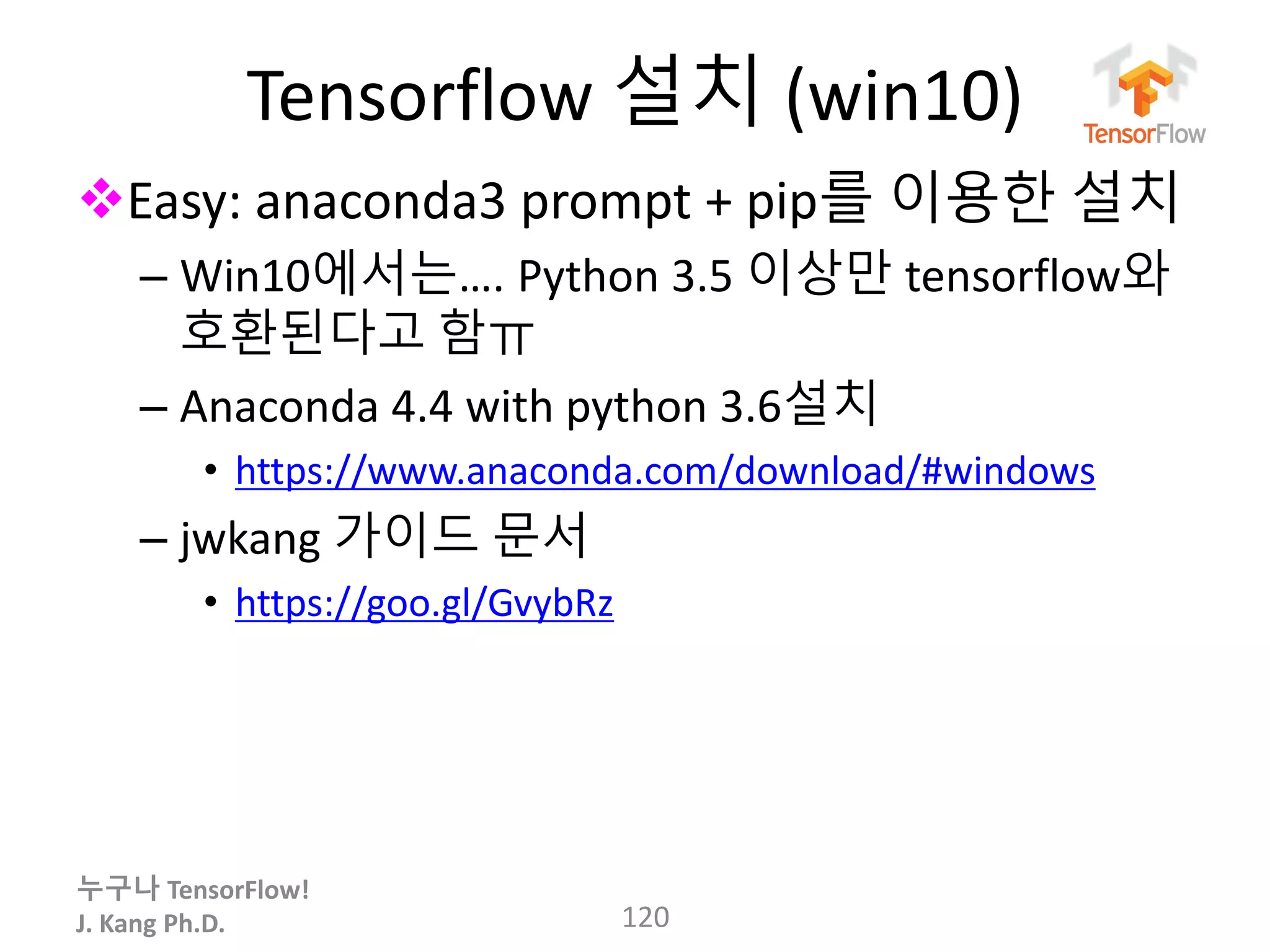 누구나 TensorFlow!
J. Kang Ph.D.
Tensorflow 설치 (win10)
Easy: anaconda3 prompt + pip를 이용한 설치
– Win10에서는…. Python 3.5 이상만 tensorflow와
호환된다고 함ㅠ
– Anaconda 4.4 with python 3.6설치
• https://www.anaconda.com/download/#windows
– jwkang 가이드 문서
• https://goo.gl/GvybRz
120
 