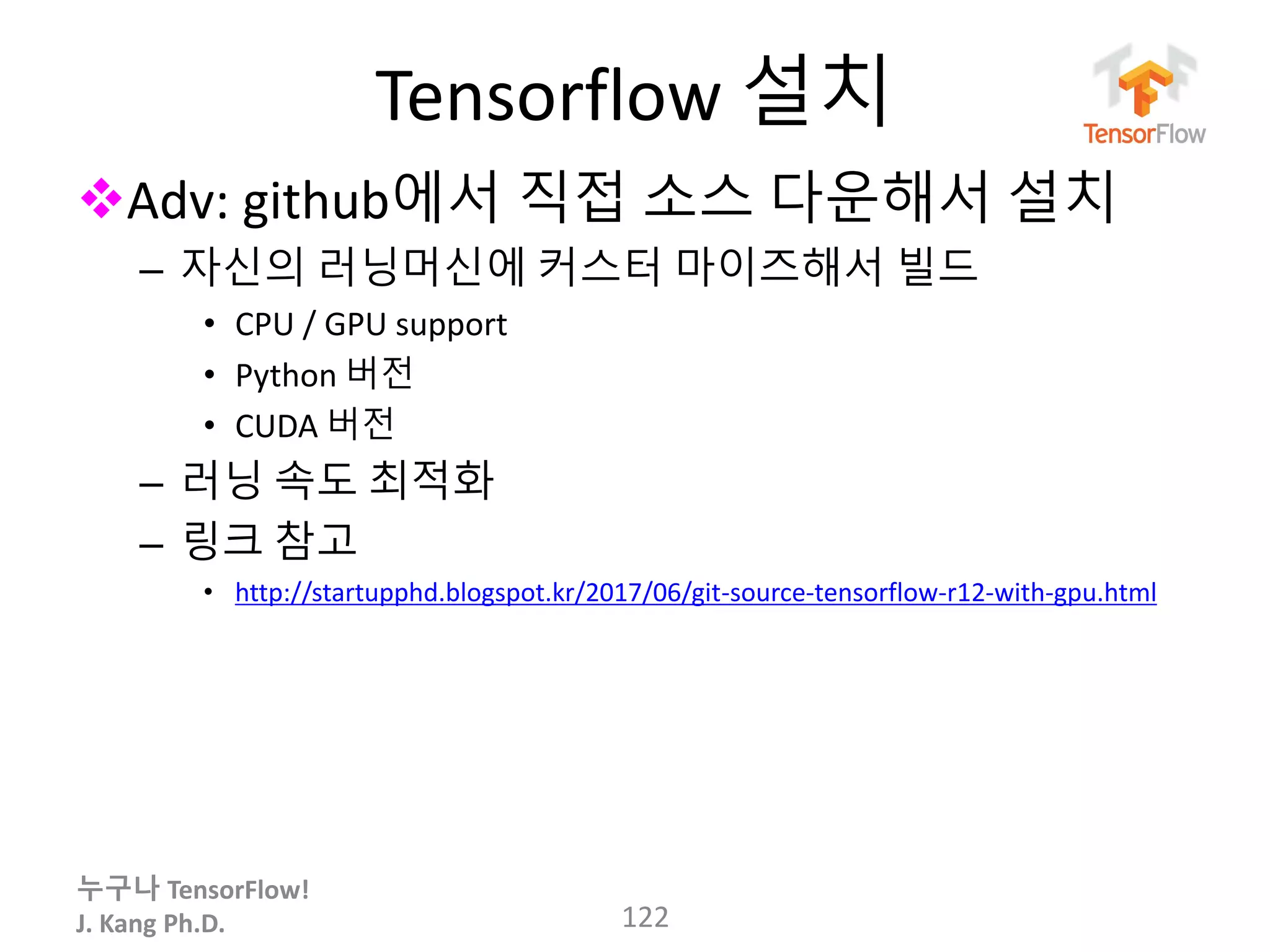 누구나 TensorFlow!
J. Kang Ph.D.
Tensorflow 설치
Adv: github에서 직접 소스 다운해서 설치
– 자신의 러닝머신에 커스터 마이즈해서 빌드
• CPU / GPU support
• Python 버전
• CUDA 버전
– 러닝 속도 최적화
– 링크 참고
• http://startupphd.blogspot.kr/2017/06/git-source-tensorflow-r12-with-gpu.html
122
 