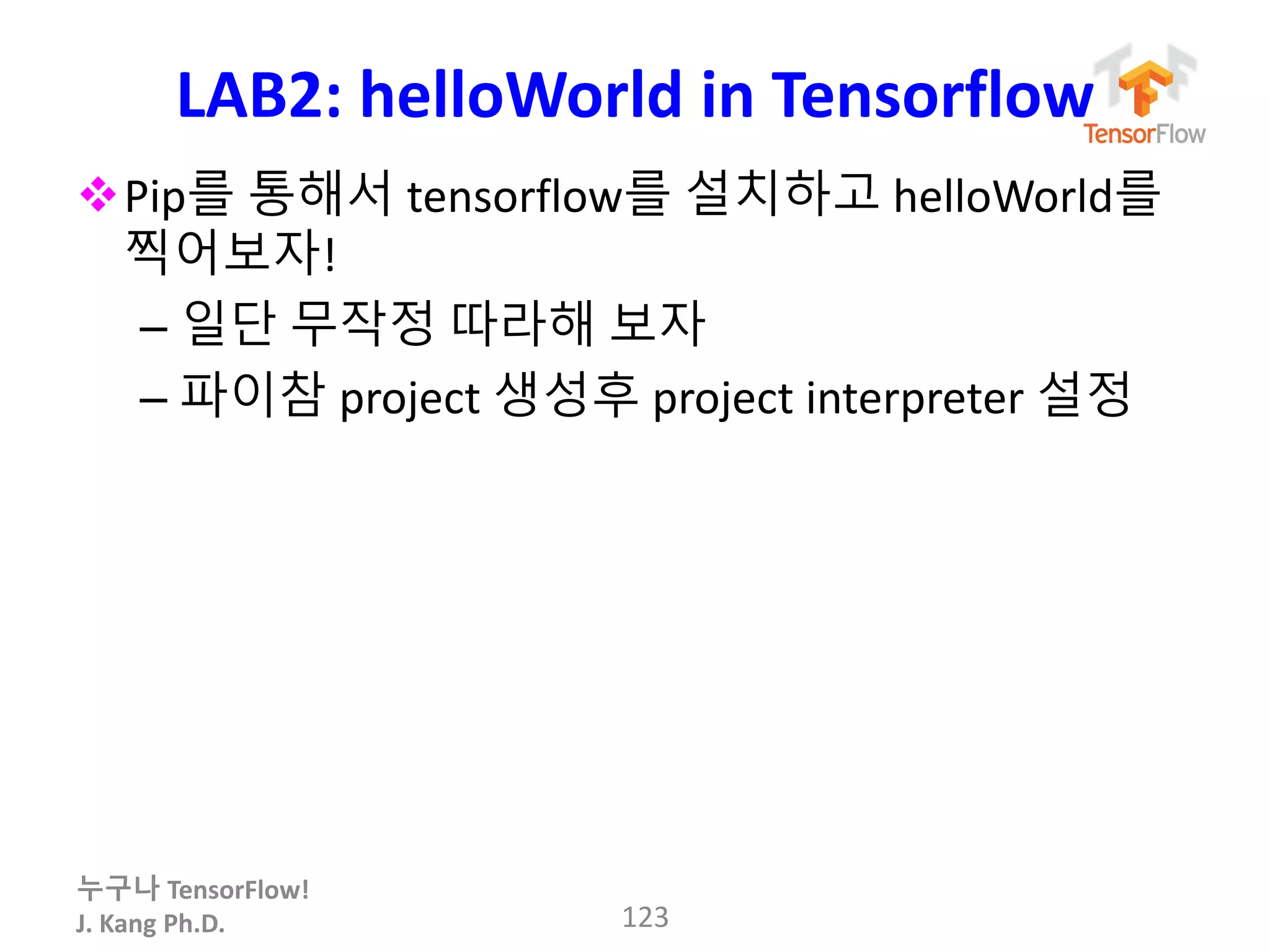 누구나 TensorFlow!
J. Kang Ph.D.
LAB2: helloWorld in Tensorflow
Pip를 통해서 tensorflow를 설치하고 helloWorld를
찍어보자!
– 일단 무작정 따라해 보자
– 파이참 project 생성후 project interpreter 설정
123
 