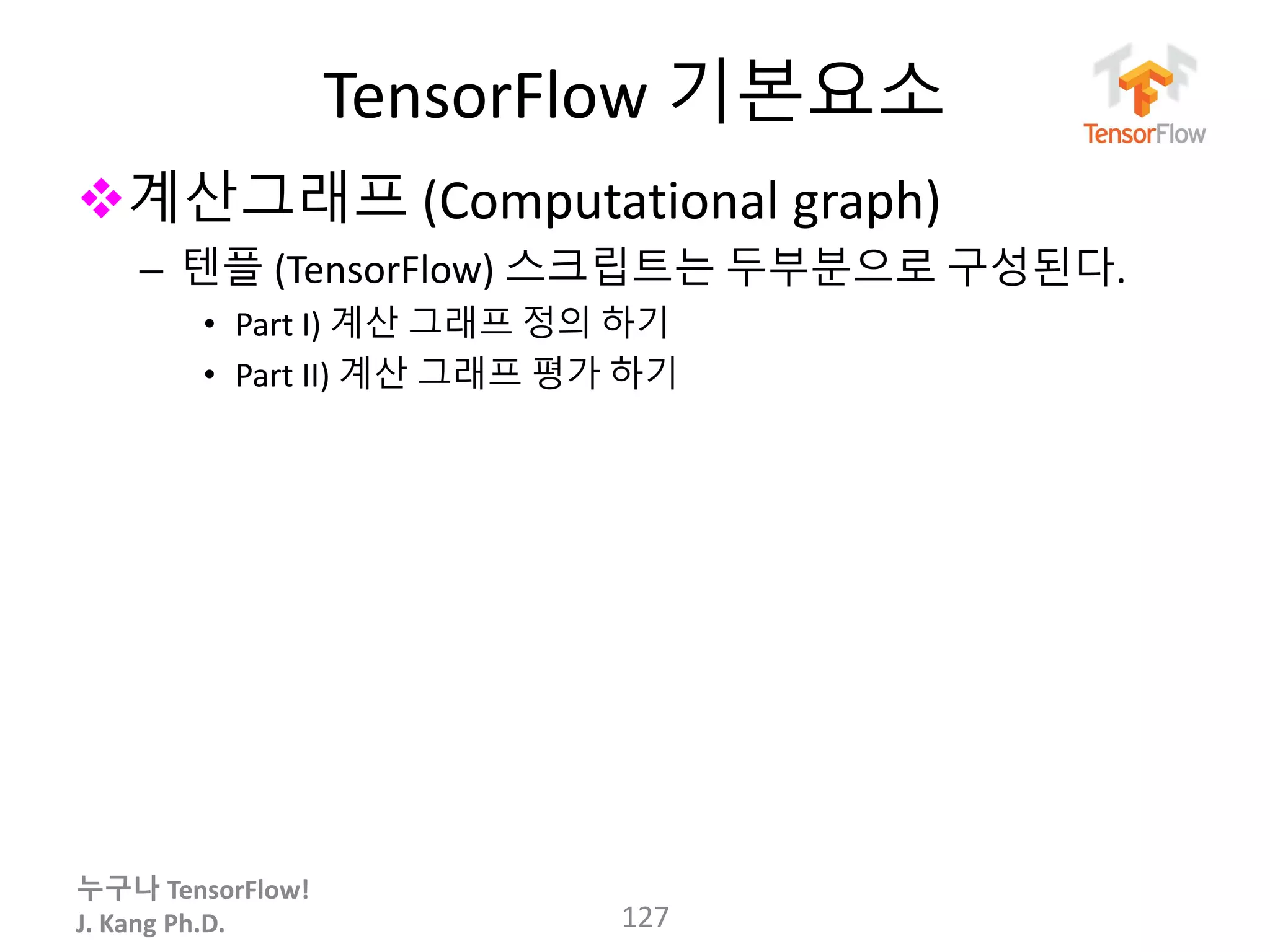 누구나 TensorFlow!
J. Kang Ph.D.
TensorFlow 기본요소
계산그래프 (Computational graph)
– 텐플 (TensorFlow) 스크립트는 두부분으로 구성된다.
• Part I) 계산 그래프 정의 하기
• Part II) 계산 그래프 평가 하기
127
 
