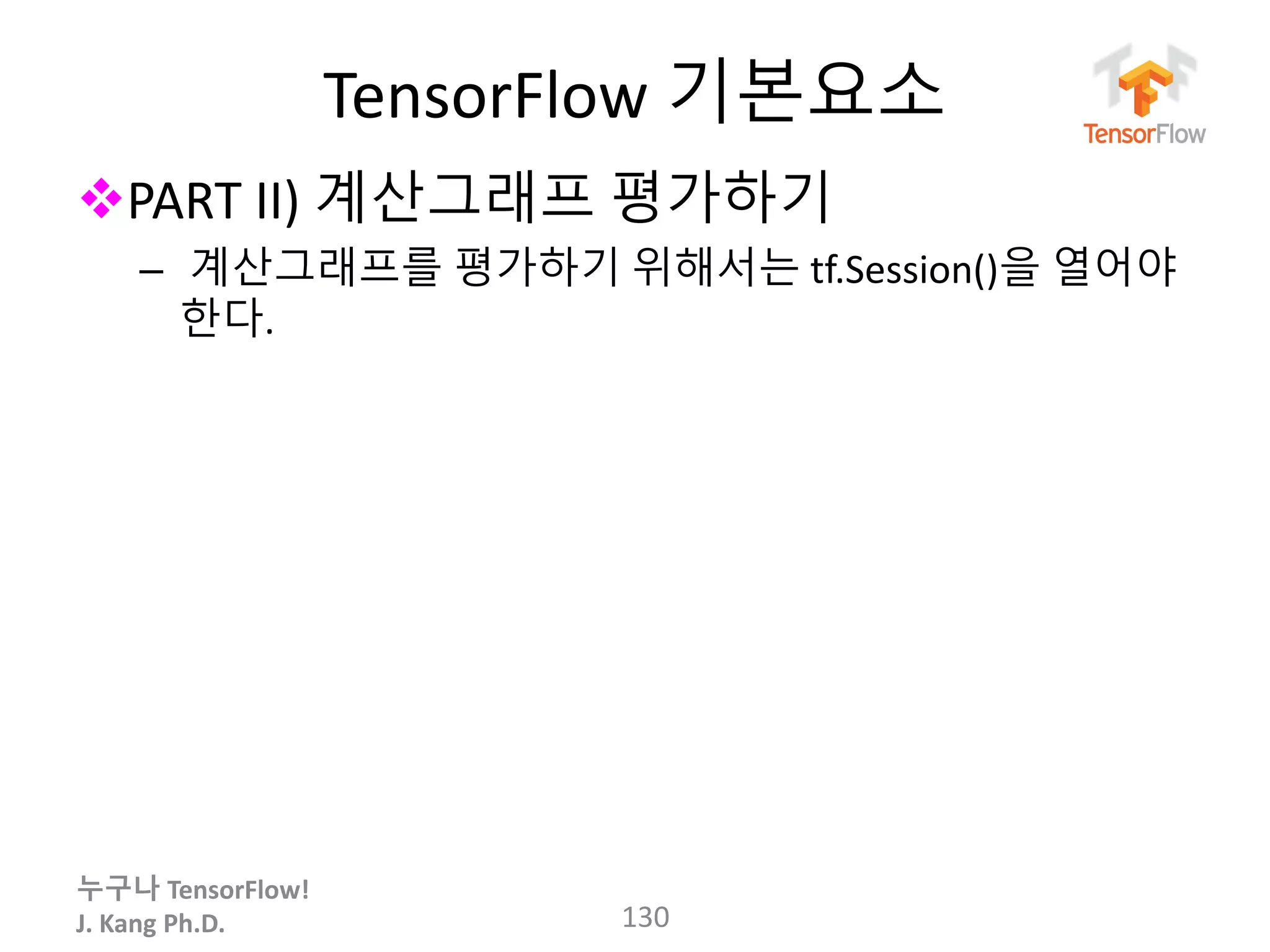 누구나 TensorFlow!
J. Kang Ph.D.
TensorFlow 기본요소
PART II) 계산그래프 평가하기
– 계산그래프를 평가하기 위해서는 tf.Session()을 열어야
한다.
130
 