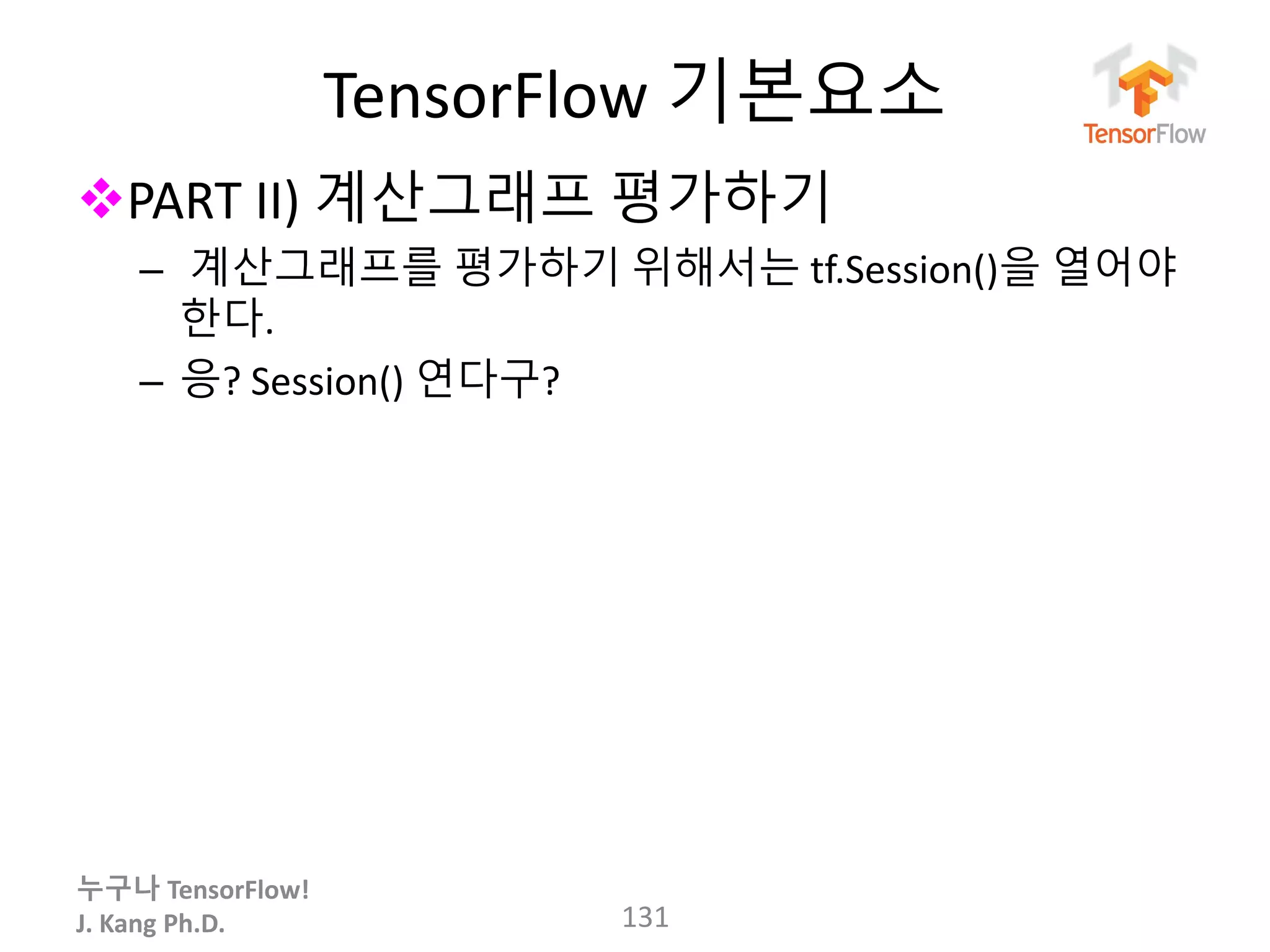 누구나 TensorFlow!
J. Kang Ph.D.
TensorFlow 기본요소
PART II) 계산그래프 평가하기
– 계산그래프를 평가하기 위해서는 tf.Session()을 열어야
한다.
– 응? Session() 연다구?
131
 