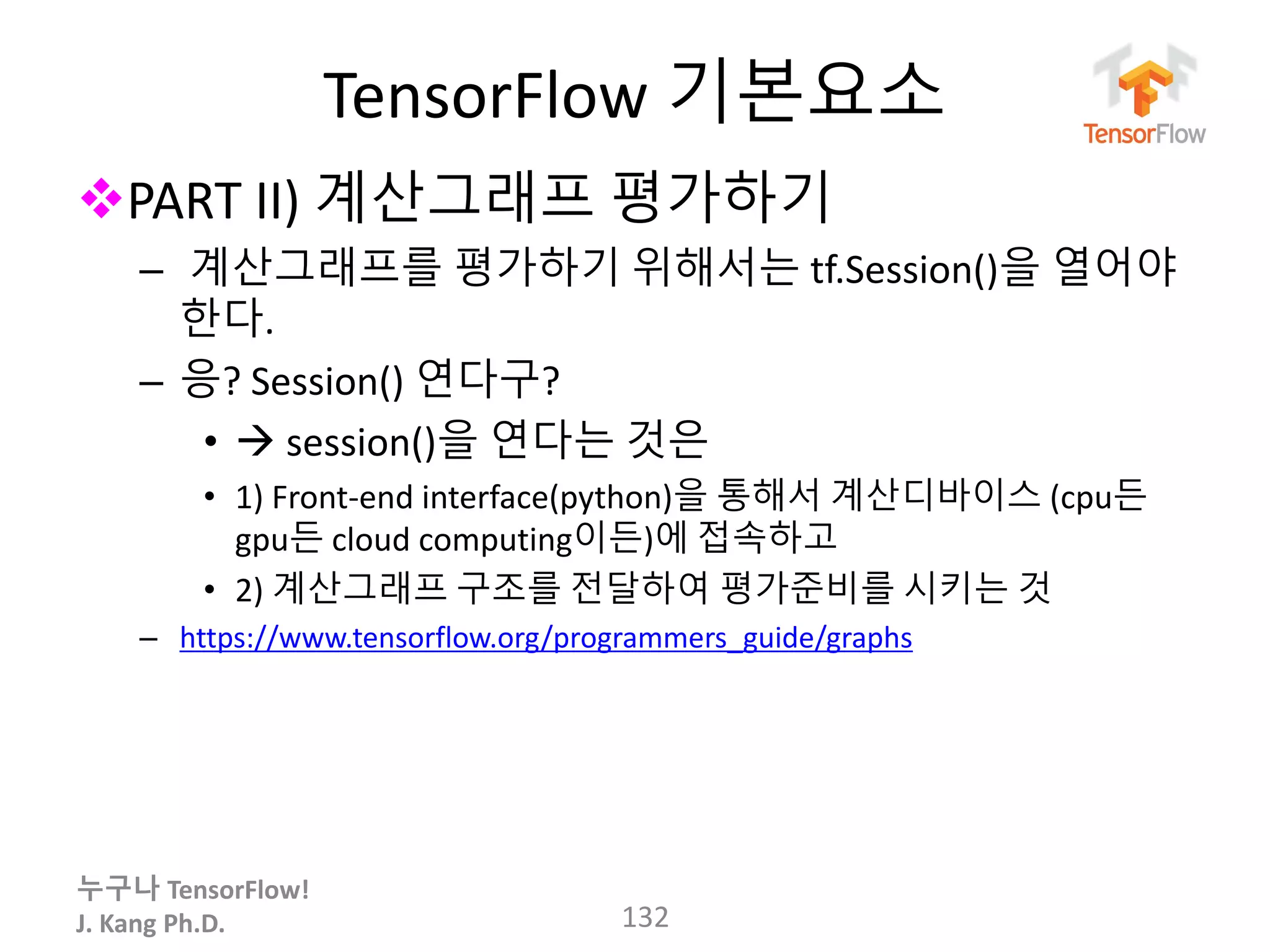 누구나 TensorFlow!
J. Kang Ph.D.
TensorFlow 기본요소
PART II) 계산그래프 평가하기
– 계산그래프를 평가하기 위해서는 tf.Session()을 열어야
한다.
– 응? Session() 연다구?
•  session()을 연다는 것은
• 1) Front-end interface(python)을 통해서 계산디바이스 (cpu든
gpu든 cloud computing이든)에 접속하고
• 2) 계산그래프 구조를 전달하여 평가준비를 시키는 것
– https://www.tensorflow.org/programmers_guide/graphs
132
 