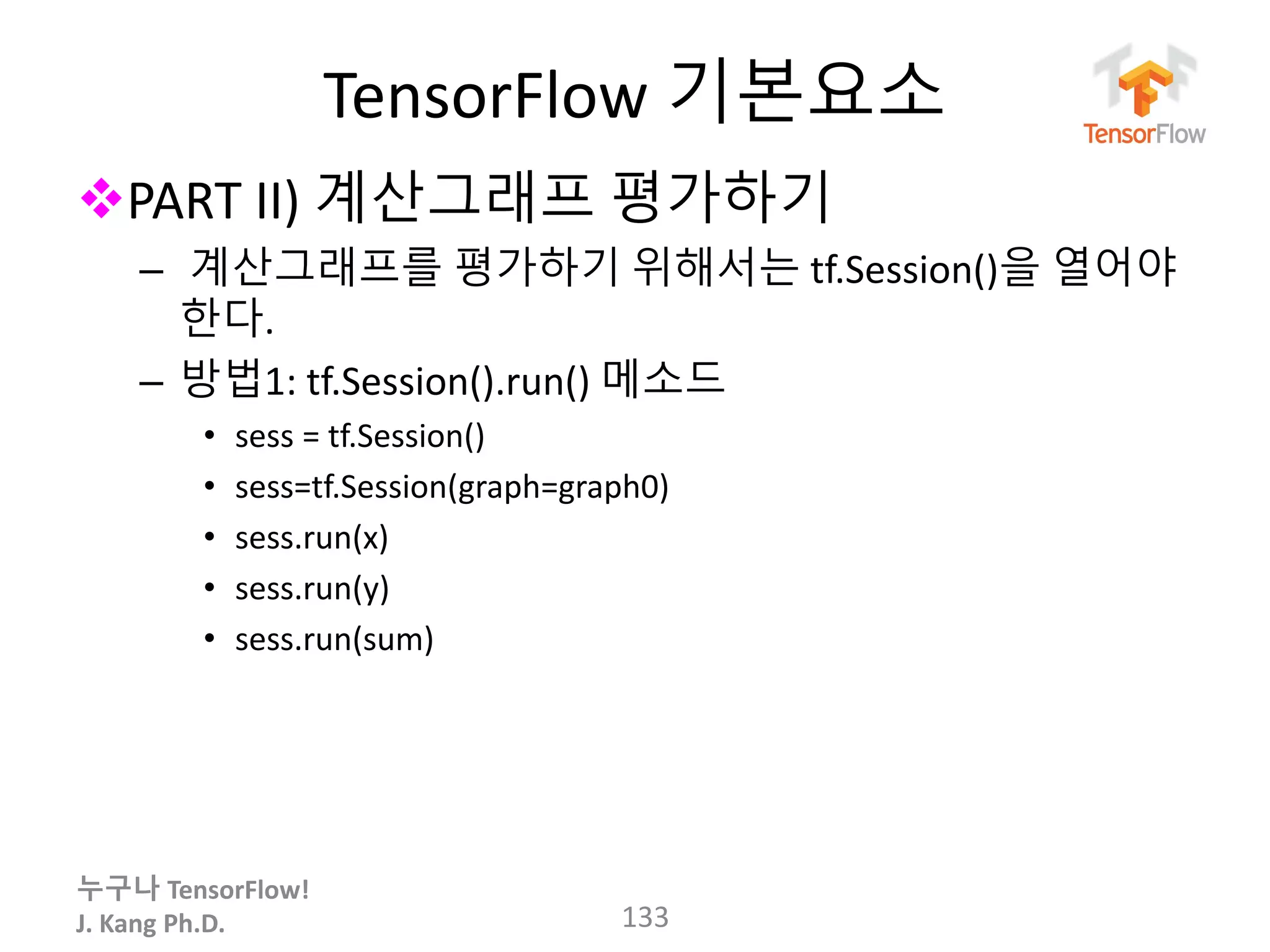 누구나 TensorFlow!
J. Kang Ph.D.
TensorFlow 기본요소
PART II) 계산그래프 평가하기
– 계산그래프를 평가하기 위해서는 tf.Session()을 열어야
한다.
– 방법1: tf.Session().run() 메소드
• sess = tf.Session()
• sess=tf.Session(graph=graph0)
• sess.run(x)
• sess.run(y)
• sess.run(sum)
133
 