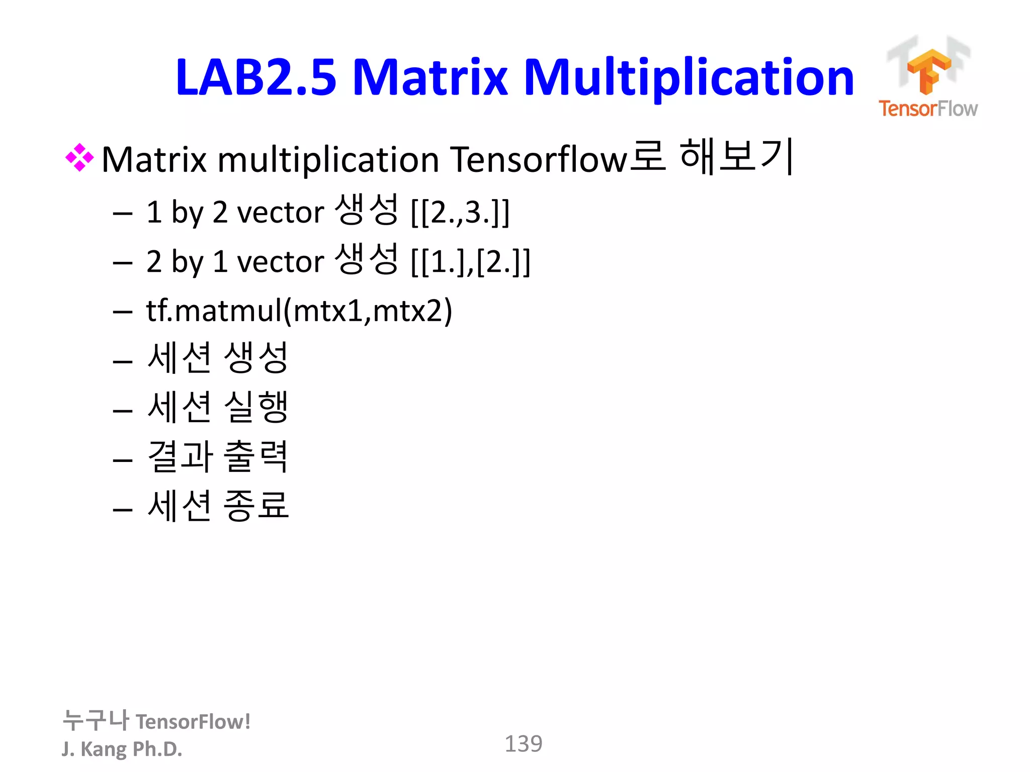 누구나 TensorFlow!
J. Kang Ph.D.
LAB2.5 Matrix Multiplication
Matrix multiplication Tensorflow로 해보기
– 1 by 2 vector 생성 [[2.,3.]]
– 2 by 1 vector 생성 [[1.],[2.]]
– tf.matmul(mtx1,mtx2)
– 세션 생성
– 세션 실행
– 결과 출력
– 세션 종료
139
 