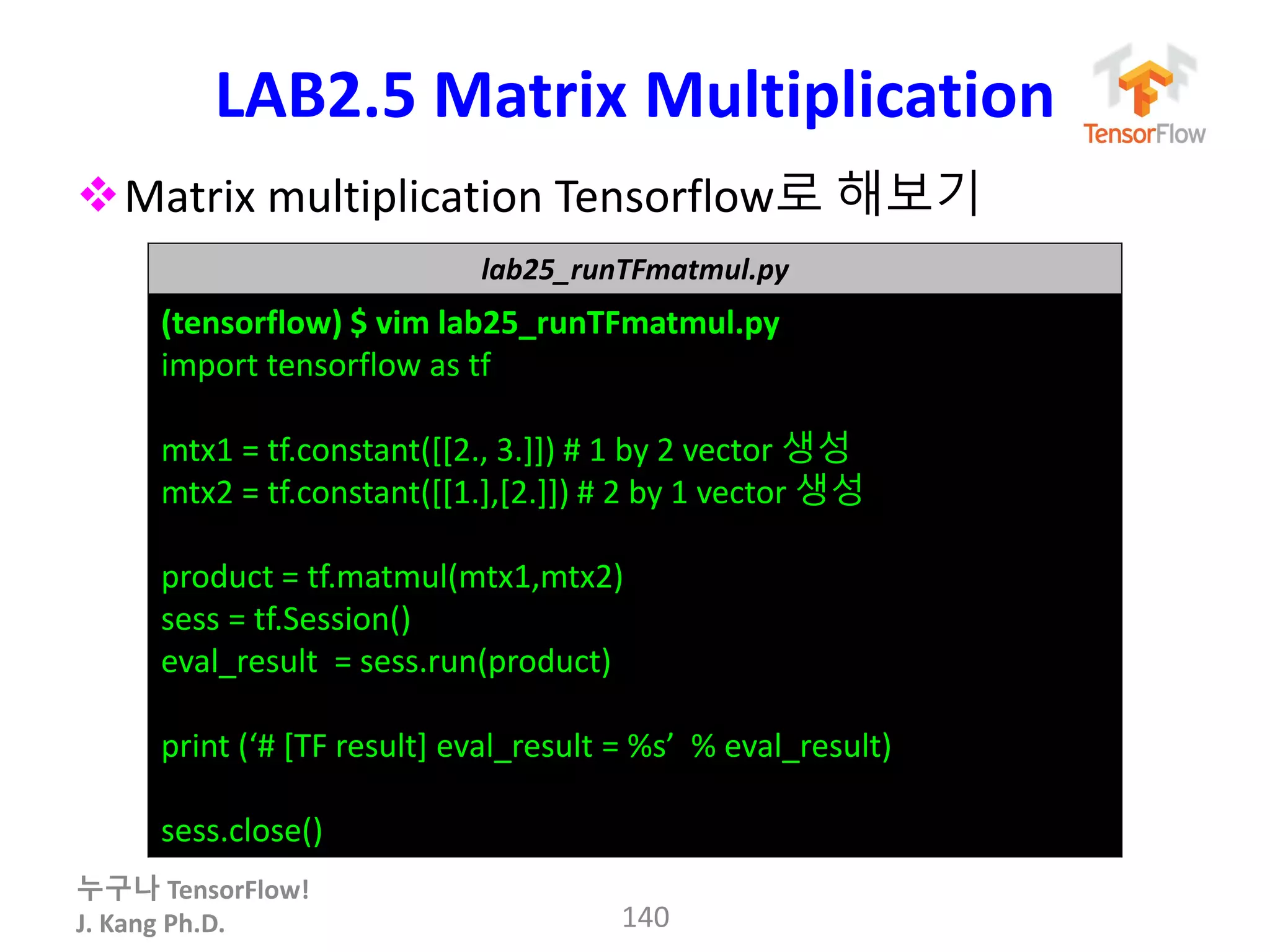 누구나 TensorFlow!
J. Kang Ph.D.
LAB2.5 Matrix Multiplication
Matrix multiplication Tensorflow로 해보기
140
lab25_runTFmatmul.py
(tensorflow) $ vim lab25_runTFmatmul.py
import tensorflow as tf
mtx1 = tf.constant([[2., 3.]]) # 1 by 2 vector 생성
mtx2 = tf.constant([[1.],[2.]]) # 2 by 1 vector 생성
product = tf.matmul(mtx1,mtx2)
sess = tf.Session()
eval_result = sess.run(product)
print (‘# [TF result] eval_result = %s’ % eval_result)
sess.close()
 