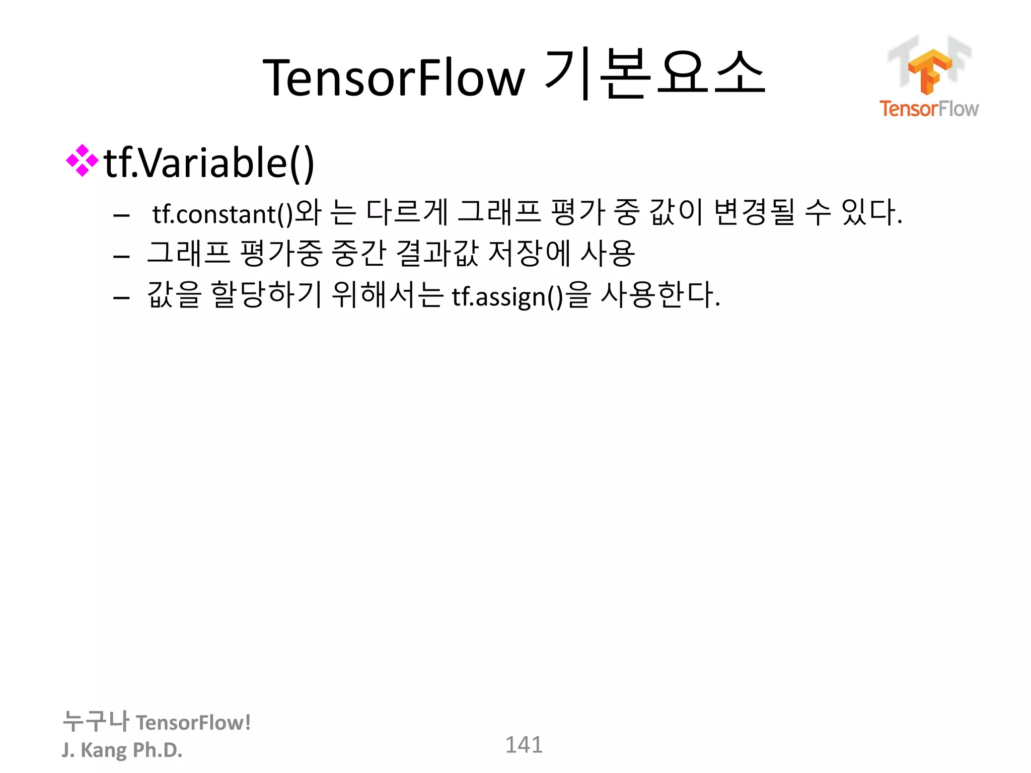 누구나 TensorFlow!
J. Kang Ph.D.
TensorFlow 기본요소
tf.Variable()
– tf.constant()와 는 다르게 그래프 평가 중 값이 변경될 수 있다.
– 그래프 평가중 중간 결과값 저장에 사용
– 값을 할당하기 위해서는 tf.assign()을 사용한다.
141
 