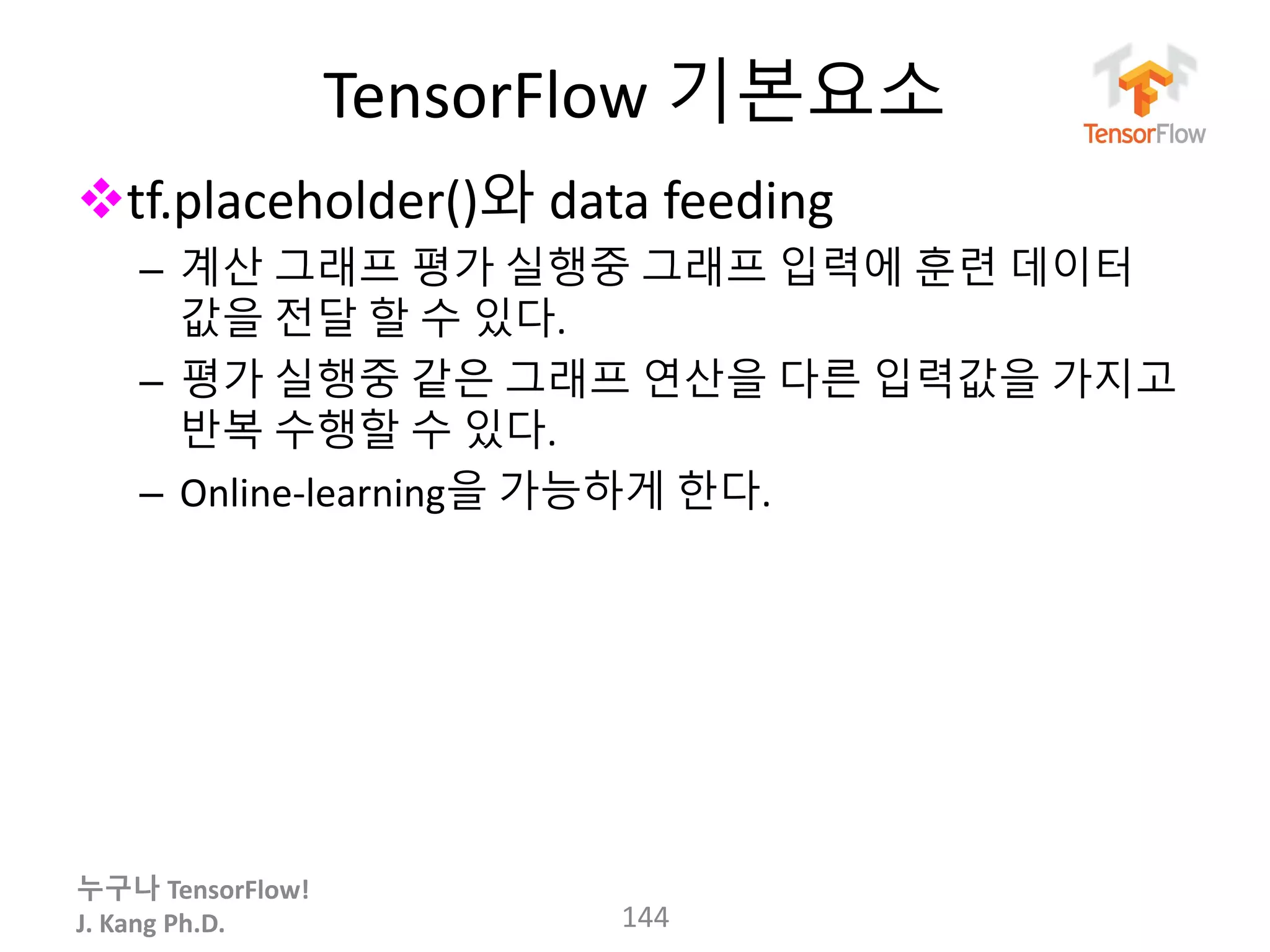 누구나 TensorFlow!
J. Kang Ph.D.
TensorFlow 기본요소
tf.placeholder()와 data feeding
– 계산 그래프 평가 실행중 그래프 입력에 훈련 데이터
값을 전달 할 수 있다.
– 평가 실행중 같은 그래프 연산을 다른 입력값을 가지고
반복 수행할 수 있다.
– Online-learning을 가능하게 한다.
144
 