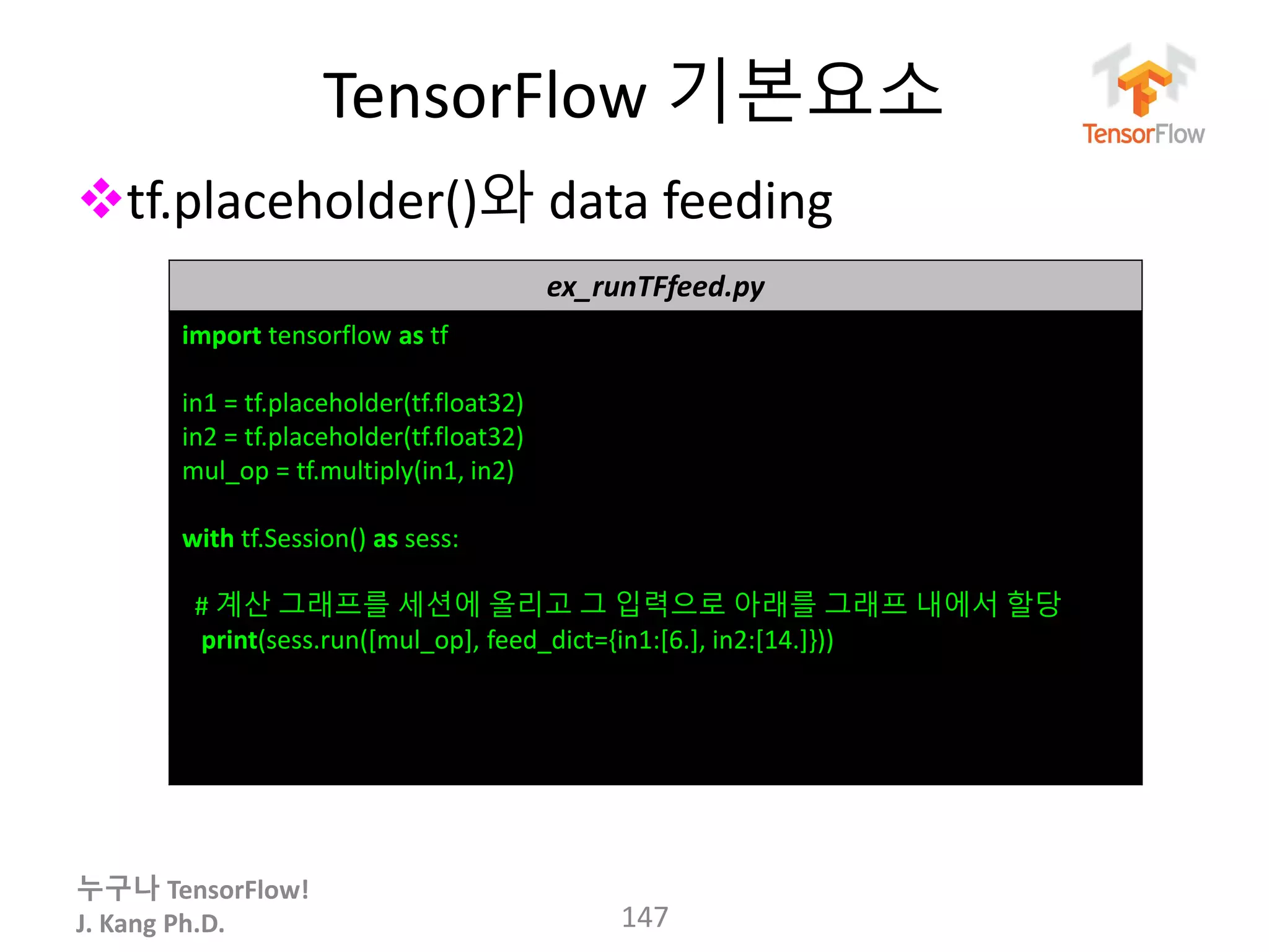 누구나 TensorFlow!
J. Kang Ph.D.
TensorFlow 기본요소
tf.placeholder()와 data feeding
147
ex_runTFfeed.py
import tensorflow as tf
in1 = tf.placeholder(tf.float32)
in2 = tf.placeholder(tf.float32)
mul_op = tf.multiply(in1, in2)
with tf.Session() as sess:
# 계산 그래프를 세션에 올리고 그 입력으로 아래를 그래프 내에서 할당
print(sess.run([mul_op], feed_dict={in1:[6.], in2:[14.]}))
 