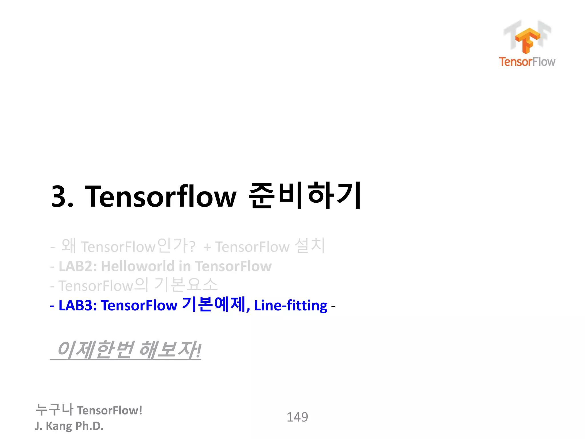 누구나 TensorFlow!
J. Kang Ph.D.
3. Tensorflow 준비하기
- 왜 TensorFlow인가? + TensorFlow 설치
- LAB2: Helloworld in TensorFlow
- TensorFlow의 기본요소
- LAB3: TensorFlow 기본예제, Line-fitting -
이제한번 해보자!
149
 