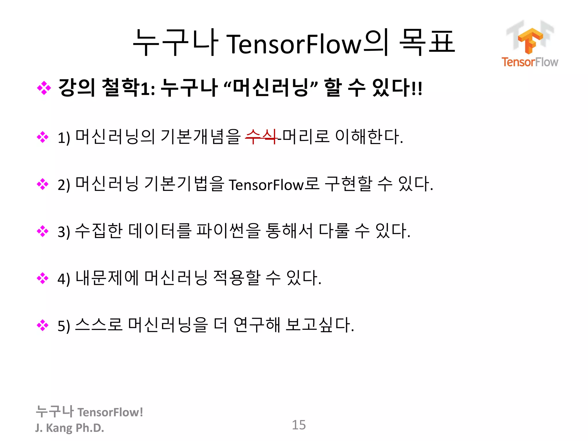 누구나 TensorFlow!
J. Kang Ph.D.
누구나 TensorFlow의 목표
 강의 철학1: 누구나 “머신러닝” 할 수 있다!!
 1) 머신러닝의 기본개념을 수식 머리로 이해한다.
 2) 머신러닝 기본기법을 TensorFlow로 구현할 수 있다.
 3) 수집한 데이터를 파이썬을 통해서 다룰 수 있다.
 4) 내문제에 머신러닝 적용할 수 있다.
 5) 스스로 머신러닝을 더 연구해 보고싶다.
15
 