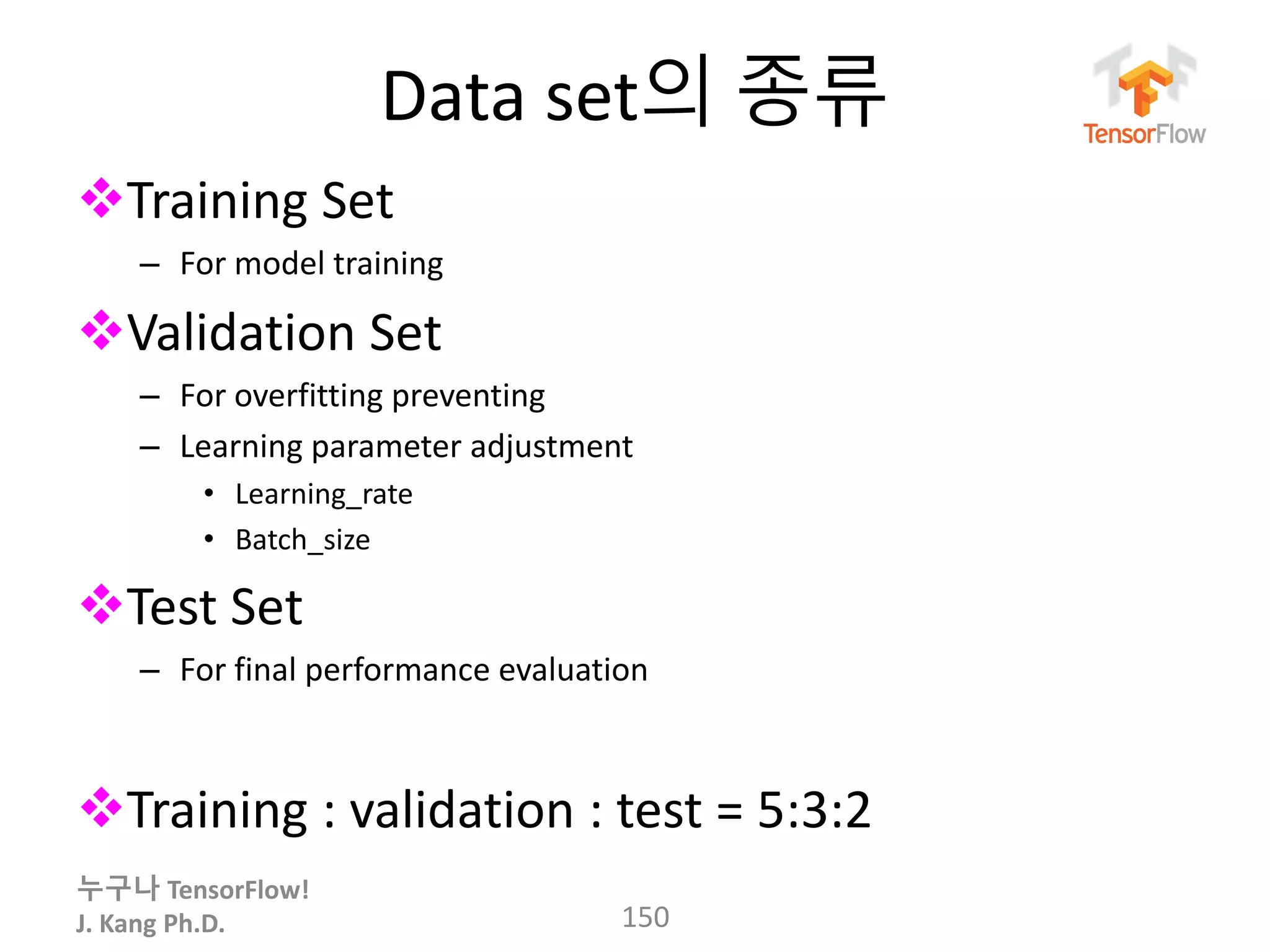 누구나 TensorFlow!
J. Kang Ph.D.
Data set의 종류
Training Set
– For model training
Validation Set
– For overfitting preventing
– Learning parameter adjustment
• Learning_rate
• Batch_size
Test Set
– For final performance evaluation
Training : validation : test = 5:3:2
150
 