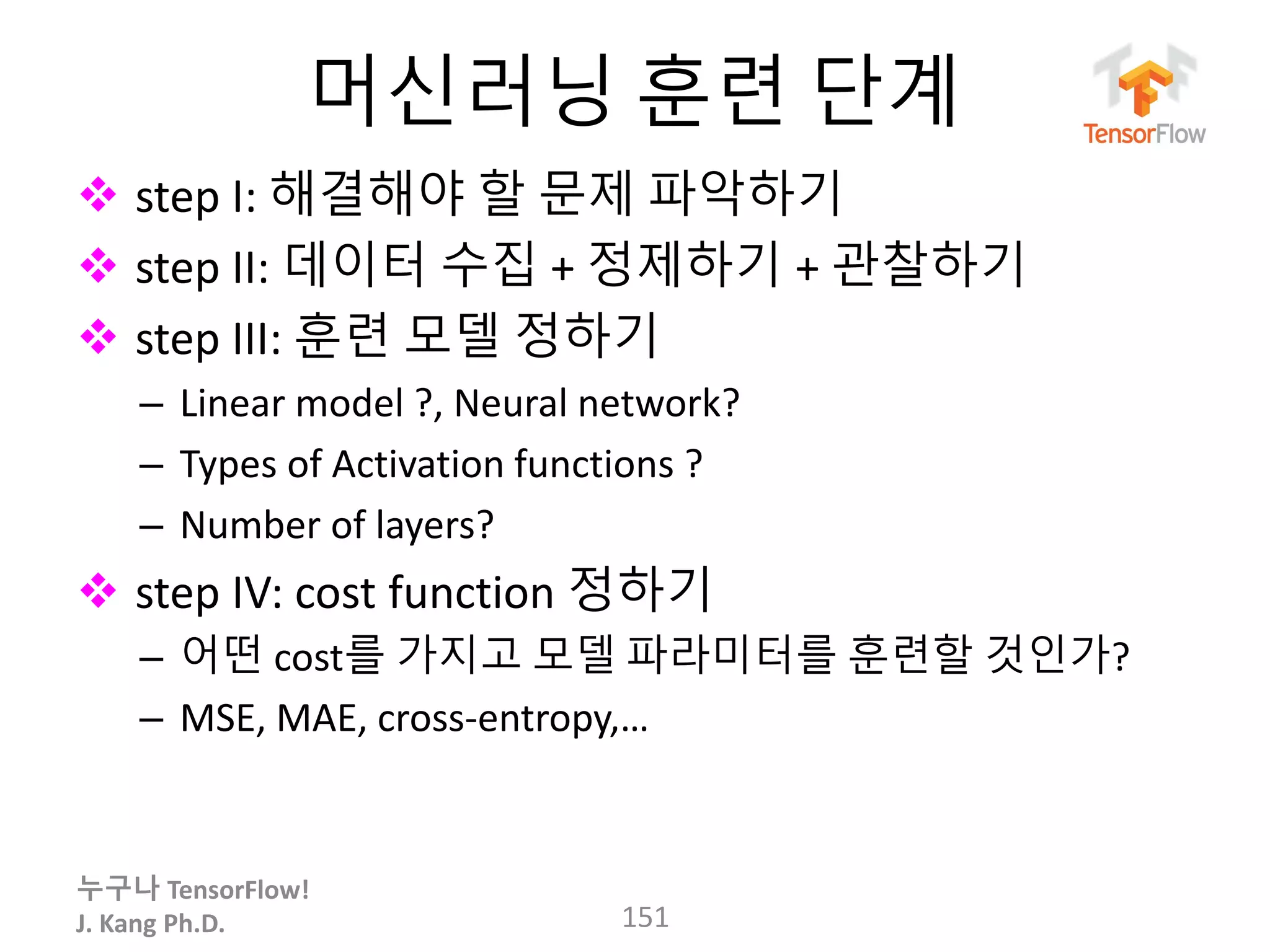 누구나 TensorFlow!
J. Kang Ph.D.
머신러닝 훈련 단계
 step I: 해결해야 할 문제 파악하기
 step II: 데이터 수집 + 정제하기 + 관찰하기
 step III: 훈련 모델 정하기
– Linear model ?, Neural network?
– Types of Activation functions ?
– Number of layers?
 step IV: cost function 정하기
– 어떤 cost를 가지고 모델 파라미터를 훈련할 것인가?
– MSE, MAE, cross-entropy,…
151
 